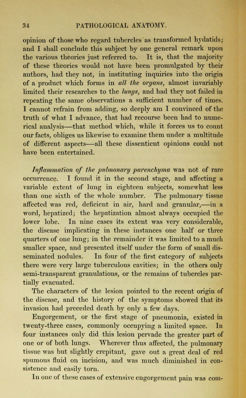 opinion of those who regard tubercles as transformed hydatids j and I shall conclude this subject by one general remark upon the various theories just referred to. It is, that the majority of these theories would not have been promulgated by their authors, had they not, in instituting inquiries into the origin of a product which forms in all the organs, almost invariably limited their researches to the lungs, and had they not failed in repeating the same observations a sufficient number of times. I cannot refrain from adding, so deeply am I convinced of the truth of what I advance, that had recourse been had to nume- rical analysis—that method which, while it forces us to count our facts, obliges lis likewise to examine them under a multitude of different aspects—all these dissentient opinions could not have been entertained. Inflammation of the pulmonary parenchyma was not of rare occurrence. I found it in the second stage, and affecting a variable extent of lung in eighteen subjects, somewhat less than one sixth of the whole number. The pulmonary tissue affected was red, deficient in air, hard and granular,—in a word, hepatized; the hepatization almost always occupied the lower lobe. In nine cases its extent was very considerable, the disease implicating in these instances one half or three quarters of one lung; in the remainder it was limited to a much smaller space, and presented itself under the form of small dis- seminated nodules. In four of the first category of subjects there were very large tuberculous cavities; in the others only semi-transparent granulations, or the remains of tubercles par- tially evacuated. The characters of the lesion pointed to the recent origin of the disease, and the history of the symptoms showed that its invasion had preceded death by only a few days. Engorgement, or the first stage of pneumonia, existed in twenty-three cases, commonly occupying a limited space. In four instances only did this lesion pervade the greater part of one or of both lungs. Wherever thus affected, the jmlmonary tissue was but slightly crepitant, gave out a great deal of red spumous fluid on incision, and was much diminished in con- sistence and easily torn. In one of these cases of extensive engorgement pain was com-
