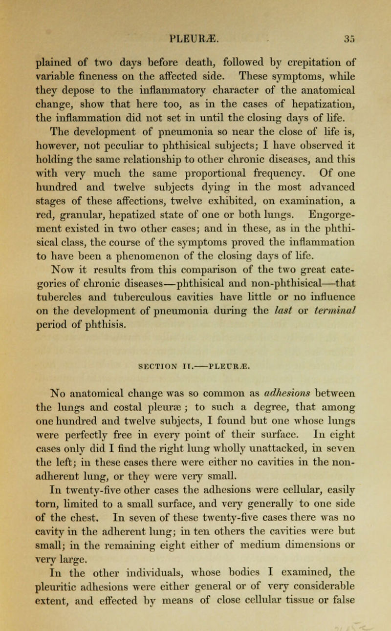 plained of two days before death, followed by crepitation of variable fineness on the affected side. These symptoms, while they depose to the inflammatory character of the anatomical change, show that here too, as in the cases of hepatization, the inflammation did not set in until the closing days of life. The development of pneumonia so near the close of life is, however, not peculiar to phthisical subjects; I have observed it holding the same relationship to other chronic diseases, and tins with very much the same proportional frequency. Of one hundred and twelve subjects dying in the most advanced stages of these affections, twelve exhibited, on examination, a red, granular, hepatized state of one or both lungs. Engorge- ment existed in two other cases; and in these, as in the phthi- sical class, the course of the symptoms proved the inflammation to have been a phenomenon of the closing days of life. Now it results from this comparison of the two great cate- gories of chronic diseases—phthisical and non-phthisical—that tubercles and tuberculous cavities have little or no influence on the development of pneumonia during the last or terminal period of phthisis. SECTION II. PLEURA. No anatomical change was so common as adhesions between the lungs and costal pleurae; to such a degree, that among one hundred and twelve subjects, I found but one whose lungs were perfectly free in every point of their surface. In eight cases only did I find the right lung wholly unattacked, in seven the left; in these cases there were either no cavities in the non- adherent lung, or they were very small. In twenty-five other cases the adhesions were cellular, easily torn, bmited to a small surface, and very generally to one side of the chest. In seven of these twenty-five cases there was no cavity in the adherent lung; in ten others the cavities were but small; in the remaining eight either of medium dimensions or very large. In the other individuals, whose bodies I examined, the pleuritic adhesions were either general or of very considerable extent, and effected by means of close cellular tissue or false