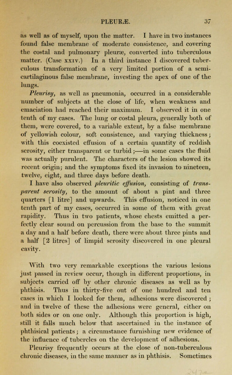 as well as of myself, upon the matter. I have in two instances found false membrane of moderate consistence, and covering the costal and pulmonary pleura?, converted into tuberculous matter. (Case xxiv.) In a third instance I discovered tuber- culous transformation of a very limited portion of a semi- cartilaginous false membrane, investing the apex of one of the lungs. Pleurisy, as well as pneumonia, occurred in a considerable number of subjects at the close of life, when weakness and emaciation had reached their maximum. I observed it in one tenth of my cases. The lung or costal pleura, generally both of them, were covered, to a variable extent, by a false membrane of yellowish colour, soft consistence, and varying thickness; with this coexisted effusion of a certain quantity of reddish serosity, either transparent or turbid;—in some cases the fluid was actually purulent. The characters of the lesion showed its recent origin; and the symptoms fixed its invasion to nineteen, twelve, eight, and three days before death. I have also observed pleuritic effusion, consisting of trans- parent serosity, to the amount of about a pint and three quarters [1 litre] and upwards. This effusion, noticed in one tenth part of my cases, occurred in some of them with great rapidity. Thus in two patients, whose chests emitted a per- fectly clear sound on percussion from the base to the summit a day and a half before death, there were about three pints and a half [2 litres] of limpid serosity discovered in one pleural cavity. With two very remarkable exceptions the various lesions just passed in review occur, though in different proportions, in subjects carried off by other chronic diseases as well as by phthisis. Thus in thirty-five out of one hundred and ten cases in which I looked for them, adhesions were discovered ; and in twelve of these the adhesions were general, either on both sides or on one only. Although this proportion is high, still it falls much below that ascertained in the instance of phthisical patients ■ a circumstance furnishing new evidence of the influence of tubercles on the development of adhesions. Pleurisy frequently occurs at the close of non-tuberculous chronic diseases, in the same manner as in phthisis. Sometimes