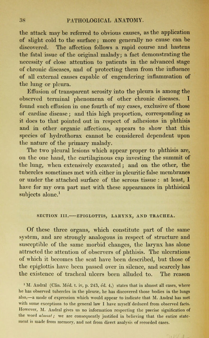 the attack may be referred to obvious causes, as the application of slight cold to the surface; more generally no cause can be discovered. The affection follows a rapid course and hastens the fatal issue of the original malady; a fact demonstrating the necessity of close attention to patients in the advanced stage of chronic diseases, and of protecting them from the influence of all external causes capable of engendering inflammation of the lung or pleura. Effusion of transparent serosity into the pleura is among the observed terminal phenomena of other chronic diseases. I found such effusion in one fourth of my cases, exclusive of those of cardiac disease; and this high proportion, corresponding as it does to that pointed out in respect of adhesions in phthisis and in other organic affections, appears to show that this species of hydrothorax cannot be considered dependent upon the nature of the primary malady. The two pleural lesions which appear proper to phthisis are, on the one hand, the cartilaginous cap investing the summit of the lung, when extensively excavated; and on the other, the tubercles sometimes met with either in pleuritic false membranes or under the attached surface of the serous tissue : at least, I have for my own part met with these appearances in phthisical subjects alone.1 SECTION III. EPIGLOTTIS, LARYNX, AND TRACHEA. Of these three organs, which constitute part of the same system, and are strongly analogous in respect of structure and susceptible of the same morbid changes, the larynx has alone attracted the attention of observers of phthisis. The ulcerations of which it becomes the seat have been described, but those of the epiglottis have been passed over in silence, and scarcely has the existence of tracheal ulcers been alluded to. The reason 1 M. Andral (Clin. Med. t. iv, p. 243, cd. 4,) states that in almost all cases, where he has observed tubercles in the pleurae, he has discovered those bodies in the lungs also,—a mode of expression which would appear to indicate that M. Andral has met with some exceptions to the general law I have myself deduced from observed facts. However, M. Andral gives us no information respecting the precise signification of the word almost; we are consequently justified in believing that the entire state- ment is made from memory, and not from direct analysis of recorded cases.