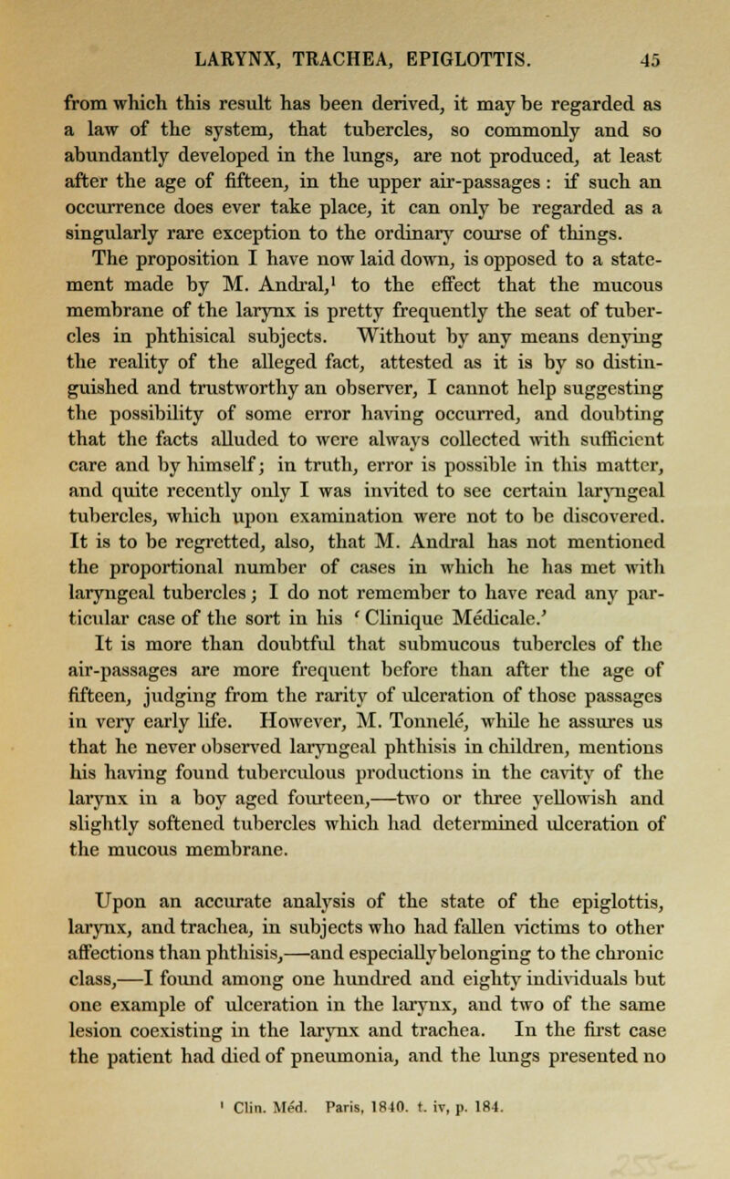 from which this result has been derived, it may be regarded as a law of the system, that tubercles, so commonly and so abundantly developed in the lungs, are not produced, at least after the age of fifteen, in the upper air-passages : if such an occurrence does ever take place, it can only be regarded as a singularly rare exception to the ordinary course of things. The proposition I have now laid down, is opposed to a state- ment made by M. Andral,1 to the effect that the mucous membrane of the larynx is pretty frequently the seat of tuber- cles in phthisical subjects. Without by any means denying the reality of the alleged fact, attested as it is by so distin- guished and trustworthy an observer, I cannot help suggesting the possibility of some error having occurred, and doubting that the facts alluded to were always collected with sufficient care and by himself; in truth, error is possible in this matter, and quite recently only I was invited to see certain laryngeal tubercles, which upon examination were not to be discovered. It is to be regretted, also, that M. Andral has not mentioned the proportional number of cases in which he has met with laryngeal tubercles; I do not remember to have read any par- ticular case of the sort in his ' Clinique Medicale.' It is more than doubtful that submucous tubercles of the air-passages are more frequent before than after the age of fifteen, judging from the rarity of idceration of those passages in very early life. However, M. Tonnele, wlide he assures us that he never observed laryngeal phthisis in children, mentions his having found tuberculous productions in the cavity of the larynx in a boy aged fourteen,—two or three yellowish and slightly softened tubercles which had determined ulceration of the mucous membrane. Upon an accurate analysis of the state of the epiglottis, larynx, and trachea, in subjects who had fallen victims to other affections than phthisis,—and especially belonging to the chronic class,—I found among one hundred and eighty individuals but one example of ulceration in the larynx, and two of the same lesion coexisting in the larynx and trachea. In the first case the patient had died of pneumonia, and the lungs presented no 1 Clin. Med. Paris, 1840. t. iv, p. 184.