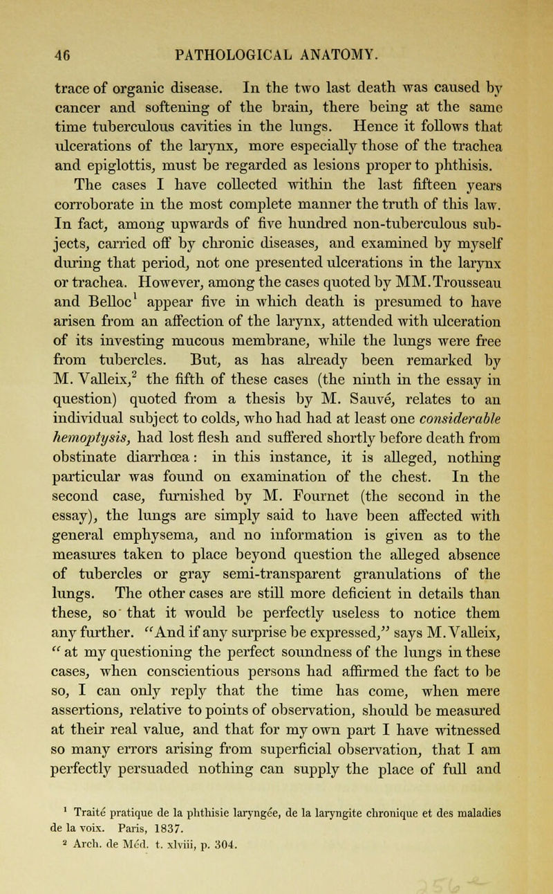 trace of organic disease. In the two last death was caused by cancer and softening of the brain, there being at the same time tuberculous cavities in the lungs. Hence it follows that ulcerations of the larynx, more especially those of the trachea and epiglottis, must be regarded as lesions proper to phthisis. The cases I have collected within the last fifteen years corroborate in the most complete manner the truth of this law. In fact, among upwards of five hundred non-tuberculous sub- jects, carried off by chronic diseases, and examined by myself during that period, not one presented ulcerations in the larynx or trachea. However, among the cases quoted by MM.Trousseau and Belloc1 appear five in which death is presumed to have arisen from an affection of the larynx, attended with ulceration of its investing mucous membrane, while the lungs were free from tubercles. But, as has already been remarked by M. Valleix,2 the fifth of these cases (the ninth in the essay in question) quoted from a thesis by M. Sauve, relates to an individual subject to colds, who had had at least one considerable hemoptysis, had lost flesh and suffered shortly before death from obstinate diarrhoea: in this instance, it is alleged, nothing particular was found on examination of the chest. In the second case, furnished by M. Fournet (the second in the essay), the lungs are simply said to have been affected with general emphysema, and no information is given as to the measures taken to place beyond question the alleged absence of tubercles or gray semi-transparent granulations of the lungs. The other cases are still more deficient in details than these, so that it would be perfectly useless to notice them any further. And if any surprise be expressed, says M. Valleix,  at my questioning the perfect soundness of the lungs in these cases, when conscientious persons had affirmed the fact to be so, I can only reply that the time has come, when mere assertions, relative to points of observation, should be measured at their real value, and that for my own part I have witnessed so many errors arising from superficial observation, that I am perfectly persuaded nothing can supply the place of full and 1 Traite pratique de la phthisie laryngee, de la laryngite chronique et des maladies de la voix. Paris, 1837. 2 Arch, de Med. t. xlviii, p. 304.