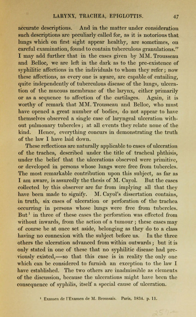accurate descriptions. And in the matter under consideration such descriptions are peculiarly called for, as it is notorious that lungs which on first sight appear healthy, are sometimes, on careful examination, found to contain tuberculous granulations. I may add further that in the cases given by MM. Trousseau and Belloc, we are left in the dark as to the pre-existence of syphilitic affections in the individuals to whom they refer; now these affections, as every one is aware, are capable of entading, quite independently of tuberculous disease of the lungs, ulcera- tion of the mucous membrane of the larynx, either primarily or as a sequence to affection of the cartdages. Again, it is worthy of remark that MM. Trousseau and Belloc, who must have opened a great number of bodies, do not appear to have themselves observed a single case of laryngeal ulceration with- out pulmonary tubercles ; at all events they relate none of the kind. Hence, everything concurs in demonstrating the truth of the law I have laid down. These reflections are naturally applicable to cases of ulceration of the trachea, described under the title of tracheal phthisis, under the behef that the ulcerations observed were primitive, or developed in persons whose lungs were free from tubercles. The most remarkable contribution upon this subject, as far as I am aware, is assuredly the thesis of M. Cayol. But the cases collected by this observer are far from implying all that they have been made to signify. M. Cayol's dissertation contains, in truth, six cases of ulceration or perforation of the trachea occurring in persons whose lungs were free from tubercles. But' iu three of these cases the perforation was effected from without inwards, from the action of a tumour ; these cases may of course be at once set aside, belonging as they do to a class baring no connexion with the subject before us. In the three others the ulceration advanced from within outwards; but it is only stated in one of these that no syphilitic disease had pre- viously existed,—so that this case is in reality the only one which can be considered to furnish an exception to the law I have established. The two others are inadmissible as elements of the discussion, because the ulcerations might have been the consequence of syphilis, itself a special cause of ideeration. 1 Exnnicn dc l'Examen fie M. Broussais. Paris, 1834. p. 11.