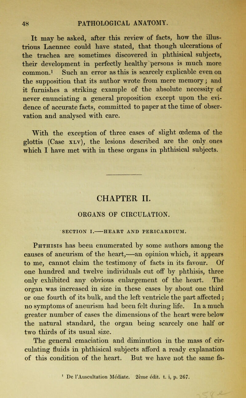 It may be asked, after this review of facts, how the illus- trious Laennec could have stated, that though ulcerations of the trachea are sometimes discovered in phthisical subjects, their development in perfectly healthy persons is much more common.1 Such an error as this is scarcely explicable even on the supposition that its author wrote from mere memory; and it furnishes a striking example of the absolute necessity of never enunciating a general proposition except upon the evi- dence of accurate facts, committed to paper at the time of obser- vation and analysed with care. With the exception of three cases of slight oedema of the glottis (Case xlv), the lesions described are the only ones which I have met with in these organs in phthisical subjects. CHAPTER II. ORGANS OF CIRCULATION. SECTION I. HEART AND PERICARDIUM. Phthisis has been enumerated by some authors among the causes of aneurism of the heart,—an opinion which, it appears to me, cannot claim the testimony of facts in its favour. Of one hundred and twelve individuals cut off by phthisis, three only exhibited any obvious enlargement of the heart. The organ was increased in size in these cases by about one third or one fourth of its bulk, and the left ventricle the part affected; no symptoms of aneurism had been felt during life. In a much greater number of cases the dimensions of the heart were below the natural standard, the organ being scarcely one half or two thirds of its usual size. The general emaciation and diminution in the mass of cir- culating fluids in phthisical subjects afford a ready explanation of this condition of the heart. But we have not the same fa- ' De 1'Auscultation Mediate. 2eme edit. t. i, p. 267.