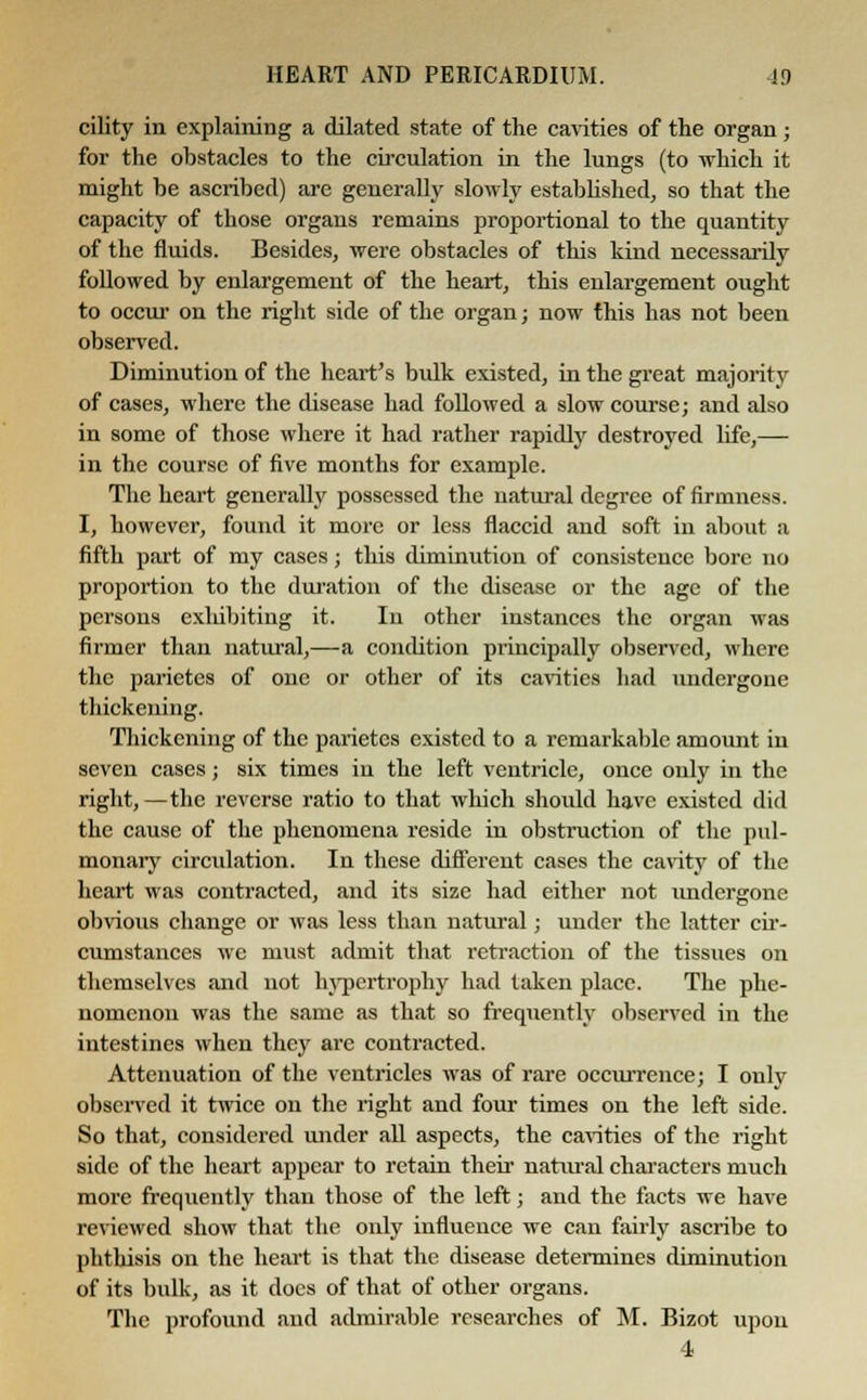 cility in explaining a dilated state of the cavities of the organ; for the obstacles to the circulation in the lungs (to which it might he ascribed) are generally slowly established, so that the capacity of those organs remains proportional to the quantity of the fluids. Besides, were obstacles of this kind necessarily followed by enlargement of the heart, this enlargement ought to occur' on the right side of the organ; now this has not been observed. Diminution of the heart's bulk existed, in the great majority of cases, where the disease had followed a slow course; and also in some of those where it had rather rapidly destroyed life,— in the course of five months for example. The heart generally possessed the natural degree of firmness. I, however, found it more or less flaccid and soft in about a fifth part of my cases; this diminution of consistence bore no proportion to the duration of the disease or the age of the persons cxlubiting it. In other instances the organ was firmer than natural,—a condition principally observed, where the parictes of one or other of its cavities had undergone thickening. Thickening of the parietcs existed to a remarkable amount in seven cases; six times in the left ventricle, once only in the right,—the reverse ratio to that which should have existed did the cause of the phenomena reside in obstruction of the pul- monary circulation. In these different cases the cavity of the heart was contracted, and its size had either not undergone obvious change or was less than natural; under the latter cir- cumstances we must admit that retraction of the tissues on themselves and not hypertrophy had taken place. The phe- nomenon was the same as that so frequently observed in the intestines when they are contracted. Attenuation of the ventricles was of rare occurrence; I only observed it twice on the right and four times on the left side. So that, considered under all aspects, the cavities of the right side of the heart appear to retain their natural characters much more frequently than those of the left; and the facts we have reviewed show that the only influence we can fairly ascribe to phthisis on the heart is that the disease determines diminution of its bulk, as it does of that of other organs. The profound and admirable researches of M. Bizot upon