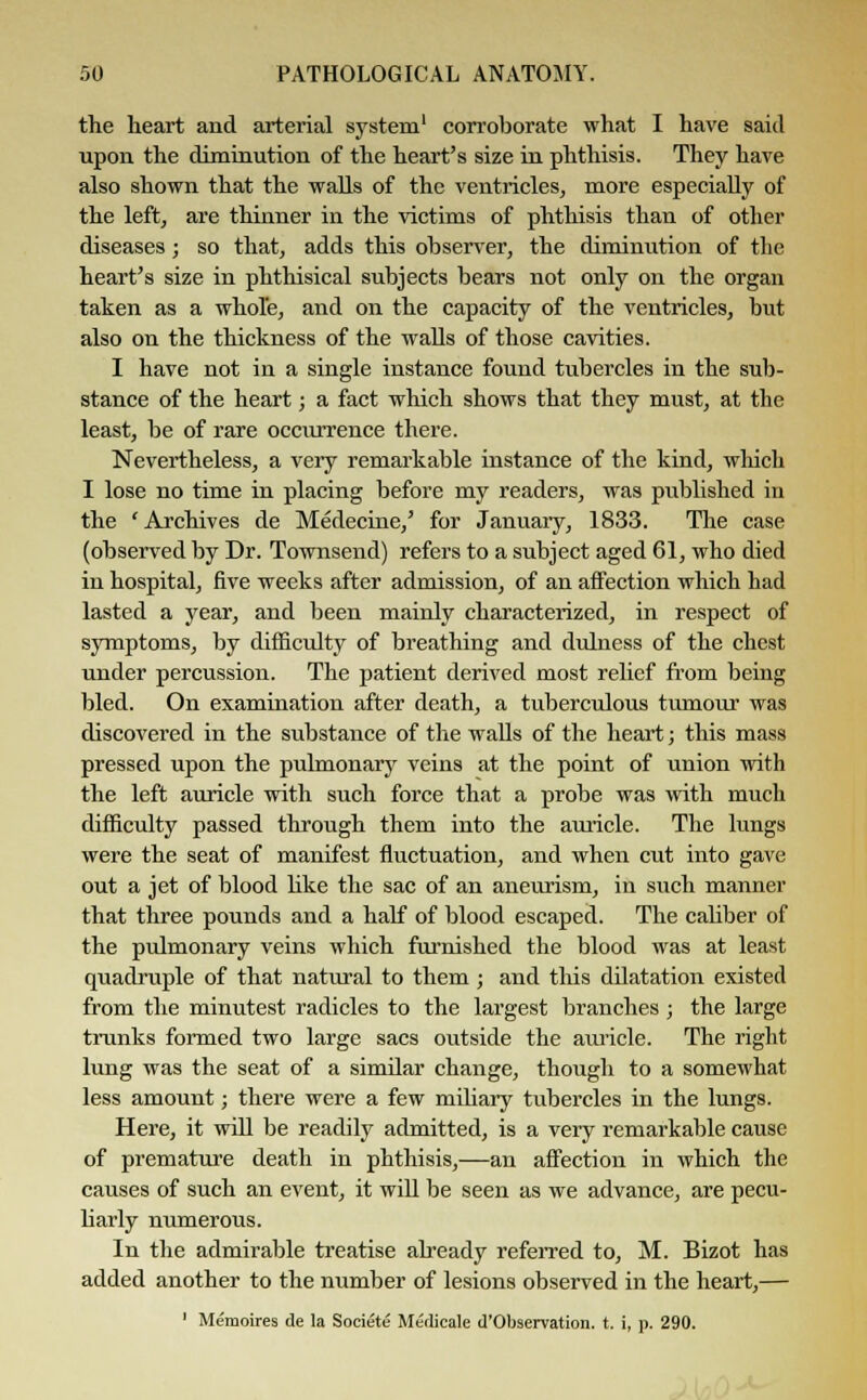 the heart and arterial system1 corroborate what I have said upon the diminution of the heart's size in phthisis. They have also shown that the walls of the ventricles, more especially of the left, are thinner in the victims of phthisis than of other diseases; so that, adds this observer, the diminution of the heart's size in phthisical subjects bears not only on the organ taken as a whole, and on the capacity of the ventricles, but also on the thickness of the walls of those cavities. I have not in a single instance found tubercles in the sub- stance of the heart; a fact which shows that they must, at the least, be of rare occurrence there. Nevertheless, a very remarkable instance of the kind, which I lose no time in placing before my readers, was published in the 'Archives de Medecine,' for January, 1833. The case (observed by Dr. Townsend) refers to a subject aged 61, who died in hospital, five weeks after admission, of an affection which had lasted a year, and been mainly characterized, in respect of symptoms, by difficulty of breathing and dulness of the chest under percussion. The patient derived most relief from being bled. On examination after death, a tuberculous tumour was discovered in the substance of the walls of the heart; this mass pressed upon the pulmonary veins at the point of union with the left auricle with such force that a probe was with much difficulty passed through them into the auricle. The lungs were the seat of manifest fluctuation, and when cut into gave out a jet of blood like the sac of an aneurism, in such manner that three pounds and a half of blood escaped. The caliber of the pulmonary veins which furnished the blood was at least quadruple of that natural to them ; and this dilatation existed from the minutest radicles to the largest branches ; the large trunks formed two large sacs outside the auricle. The right lung was the seat of a similar change, though to a somewhat less amount; there were a few miliary tubercles in the lungs. Here, it will be readily admitted, is a very remarkable cause of premature death in phthisis,—an affection in which the causes of such an event, it will be seen as we advance, are pecu- liarly numerous. In the admirable treatise already referred to, M. Bizot has added another to the number of lesions observed in the heart,— 1 Memoires de la Societe Medicale d'Observation. t. i, p. 290.