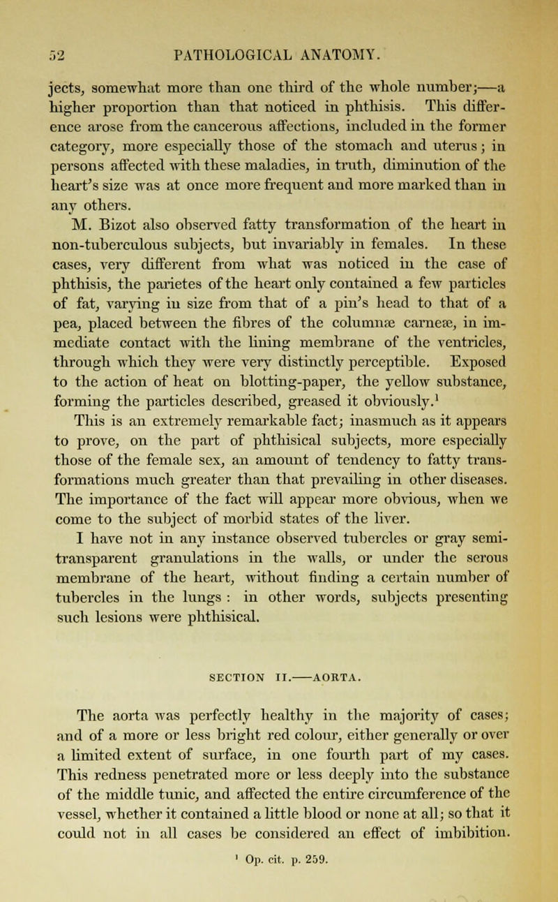 jects, somewhat more than one third of the whole number;—a higher proportion than that noticed in phthisis. This differ- ence arose from the cancerous affections, included in the former category, more especially those of the stomach and uterus; in persons affected with these maladies, in truth, diminution of the heart's size was at once more frequent and more marked than in any others. M. Bizot also observed fatty transformation of the heart in non-tuberculous subjects, but invariably in females. In these cases, very different from what was noticed in the case of phthisis, the parietes of the heart only contained a few particles of fat, varying in size from that of a pin's head to that of a pea, placed between the fibres of the columns carnere, in im- mediate contact with the lining membrane of the ventricles, through which they were very distinctly perceptible. Exposed to the action of heat on blotting-paper, the yellow substance, forming the particles described, greased it obviously.1 This is an extremely remarkable fact; inasmuch as it appears to prove, on the part of phthisical subjects, more especially those of the female sex, an amount of tendency to fatty trans- formations much greater than that prevailing in other diseases. The importance of the fact will appear more obvious, when we come to the subject of morbid states of the liver. I have not in any instance observed tubercles or gray semi- transparent granulations in the walls, or under the serous membrane of the heart, without finding a certain number of tubercles in the lungs : in other words, subjects presenting such lesions were phthisical. SECTION II. AORTA. The aorta was perfectly healthy in the majority of cases; and of a more or less bright red colour, either generally or over a limited extent of surface, in one fourth part of my cases. This redness penetrated more or less deeply into the substance of the middle tunic, and affected the entire circumference of the vessel, whether it contained a little blood or none at all; so that it could not in all cases be considered an effect of imbibition.