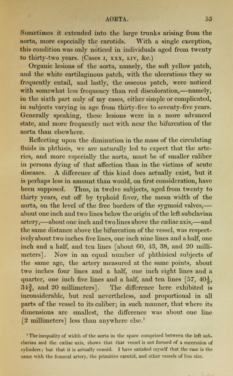 Sometimes it extended into the large trunks arising from the aorta, more especially the carotids. With a single exception, this condition was only noticed in individuals aged from twenty to thirty-two years. (Cases i, xxx, liv, &c.) Organic lesions of the aorta, namely, the soft yellow patch, and the white cartilaginous patch, with the ulcerations they so frequently entail, and lastly, the osseous patch, were noticed with somewhat less frequency than red discoloration,—namely, in the sixth part only of my cases, either simple or complicated, in subjects varying in age from thirty-five to seventy-five years. Generally speaking, these lesions were in a more advanced state, and more frequently met with near the bifurcation of the aorta than elsewhere. Reflecting upon the diminution in the mass of the circulating fluids in phthisis, we are naturally led to expect that the arte- ries, and more especially the aorta, must he of smaller caliber in persons dying of that affection than in the victims of acute diseases. A difference of this kind does actually exist, but it is perhaps less in amount than would, on first consideration, have been supposed. Thus, in twelve subjects, aged from twenty to thirty years, cut off by typhoid fever, the mean width of the aorta, on the level of the free borders of the sygmoid valves,— about one inch and two lines below the origin of the left subclavian artery,—about one inch and two lines above the celiac axis,—and the same distance above the bifurcation of the vessel, was respect- ively about two inches five lines, one inch nine lines and a half, one inch and a half, and ten lines [about 60, 43, 38, and 20 milli- meters]. Now in an equal number of phthisical subjects of the same age, the artery measured at the same points, about two inches four hues and a half, one inch eight lines and a quarter, one inch five lines and a half, and ten lines [57, 40^, 31 j, and 20 millimeters]. The difference here exhibited is inconsiderable, but real nevertheless, and proportional in all parts of the vessel to its caliber; in such manner, that where its dimensions are smallest, the difference was about one line [2 millimeters] less than anywhere else.1 1 The inequality of width of the aorta in the space comprised between the left sub- clavian and the caliac axis, shows that that vessel is not formed of a succession of cylindersi but that it is actually conoid. I have satisfied myself that the case is the same with the femoral artery, the primitive carotid, and other vessels of less size.