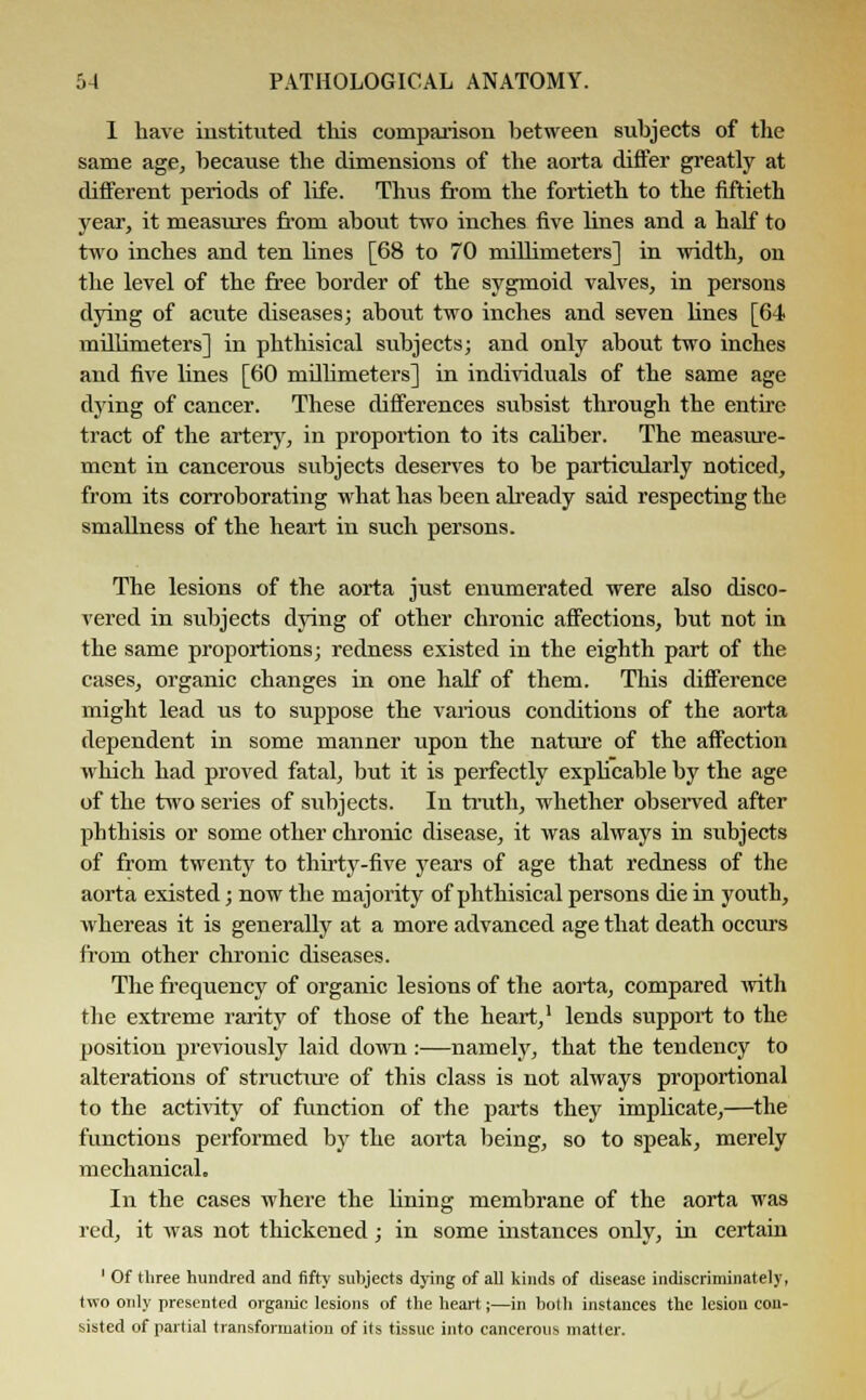 I have instituted this comparison between subjects of the same age, because the dimensions of the aorta differ greatly at different periods of life. Thus from the fortieth to the fiftieth year, it measures from about two inches five lines and a half to two inches and ten lines [68 to 70 millimeters] in width, on the level of the free border of the sygmoid valves, in persons dying of acute diseases; about two inches and seven lines [64 millimeters] in phthisical subjects; and only about two inches and five lines [60 millimeters] in individuals of the same age dying of cancer. These differences subsist through the entire tract of the artery, in proportion to its caliber. The measiu'e- ment in cancerous subjects deserves to be particularly noticed, from its corroborating what has been already said respecting the smallness of the heart in such persons. The lesions of the aorta just enumerated were also disco- vered in subjects dying of other chronic affections, but not in the same proportions; redness existed in the eighth part of the cases, organic changes in one half of them. This difference might lead us to suppose the various conditions of the aorta dependent in some manner upon the nature of the affection which had proved fatal, but it is perfectly expbcable by the age of the two series of subjects. In truth, whether observed after phthisis or some other chronic disease, it was always in subjects of from twenty to thirty-five years of age that redness of the aorta existed; now the majority of phthisical persons die in youth, whereas it is generally at a more advanced age that death occurs from other chronic diseases. The frequency of organic lesions of the aorta, compared with the extreme rarity of those of the heart,1 lends support to the position previously laid down :—namely, that the tendency to alterations of structure of this class is not always proportional to the activity of function of the parts they implicate,—the functions performed by the aorta being, so to speak, merely mechanical. In the cases where the lining membrane of the aorta was red, it was not thickened; in some instances only, in certain ' Of three hundred and fifty subjects dying of all kinds of disease indiscriminately, two only presented organic lesions of the heart;—in both instances the lesion con- sisted of partial transformation of its tissue into cancerous matter.