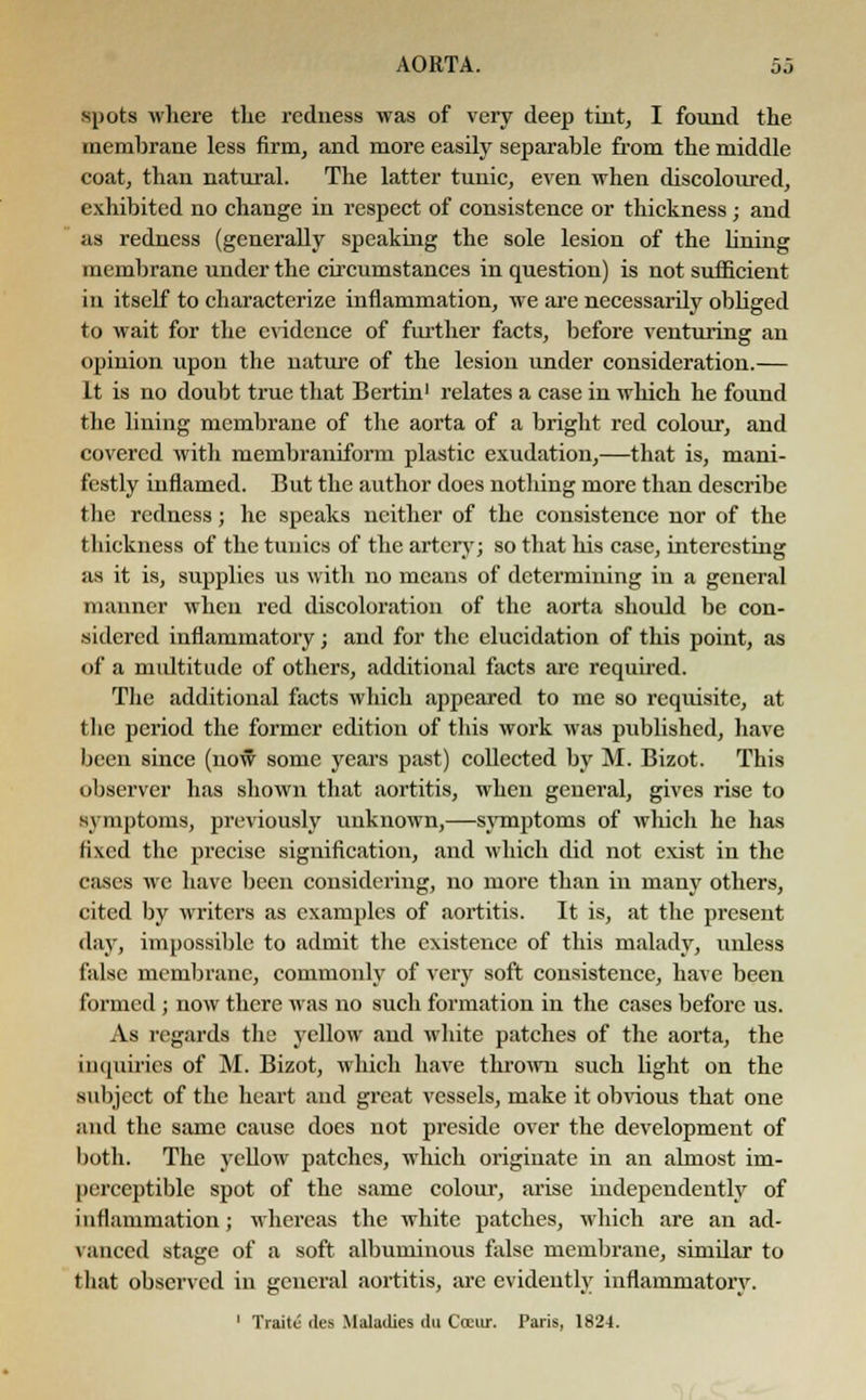 spots where the redness was of very deep tint, I found the membrane less firm, and more easily separable from the middle coat, than natural. The latter tunic, even when discoloured, exhibited no change in respect of consistence or thickness ; and as redness (generally speaking the sole lesion of the lining membrane under the circumstances in question) is not sufficient in itself to characterize inflammation, we are necessarily obliged to wait for the evidence of further facts, before venturing an opinion upon the nature of the lesion under consideration.— It is no doubt true that Bertin1 relates a case in which he found the lining membrane of the aorta of a bright red colour, and covered with membraniform plastic exudation,—that is, mani- festly inflamed. But the author does notldng more than describe the redness; he speaks neither of the consistence nor of the thickness of the tunics of the artery; so that his case, interesting as it is, supplies us with no means of determining in a general manner when red discoloration of the aorta should be con- sidered inflammatory; and for the elucidation of this point, as of a multitude of others, additional facts are required. The additional facts which appeared to me so requisite, at the period the former edition of this work was published, have been since (now some years past) collected by M. Bizot. This observer has shown that aortitis, when general, gives rise to symptoms, previously unknown,—symptoms of which he has fixed the precise signification, and which did not exist in the cases we have been considering, no more than in many others, cited by writers as examples of aortitis. It is, at the present day, impossible to admit the existence of this malady, unless false membrane, commonly of very soft consistence, have been formed ; now there was no such formation in the cases before us. As regards the yellow and white patches of the aorta, the inquiries of M. Bizot, which have thrown such light on the subject of the heart and great vessels, make it obvious that one and the same cause does not preside over the development of both. The yellow patches, which originate in an almost im- perceptible spot of the same colour, arise independently of inflammation; whereas the white patches, which are an ad- vanced stage of a soft albuminous false membrane, similar to that observed in general aortitis, are evidently inflammatory. 1 Traitu des Maladies du Cceur. Paris, 1824.