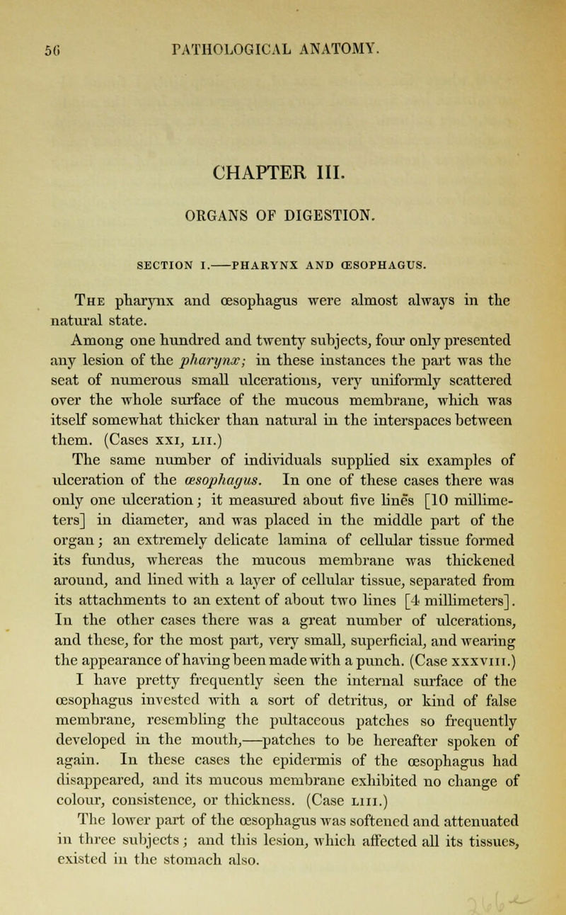 CHAPTER III. ORGANS OF DIGESTION. SECTION I. PHARYNX AND (ESOPHAGUS. The pharynx and oesophagus were almost always in the natural state. Among one hundred and twenty subjects, four only presented any lesion of the pharynx; in these instances the part was the seat of numerous small ulcerations, very uniformly scattered over the whole surface of the mucous membrane, which was itself somewhat thicker than natiu'al in the interspaces between them. (Cases xxi, lii.) The same number of individuals supplied six examples of ulceration of the oesophagus. In one of these cases there was only one ulceration; it measured about five lines [10 millime- ters] in diameter, and was placed in the middle part of the organ; an extremely delicate lamina of cellular tissue formed its fundus, whereas the mucous membrane was thickened around, and lined with a layer of cellular tissue, separated from its attachments to an extent of about two lines [4 millimeters]. In the other cases there was a great number of ulcerations, and these, for the most part, very small, superficial, and wearing the appearance of having been made with a punch. (Case xxxvm.) I have pretty frequently seen the internal surface of the oesophagus invested with a sort of detritus, or kind of false membrane, resembling the pultaceous patches so frequently developed in the mouth,—patches to be hereafter spoken of again. In these cases the epidermis of the oesophagus had disappeared, and its mucous membrane exhibited no change of colour, consistence, or thickness. (Case liii.) The lower part of the oesophagus was softened and attenuated in three subjects; and this lesion, which affected all its tissues, existed in the stomach also.