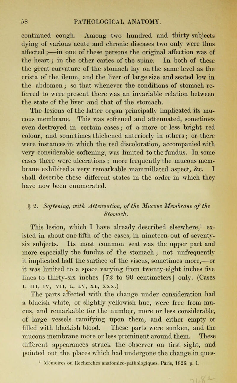 continued cough. Among two hundred and thirty subjects dying of various acute and chronic diseases two only were thus affected;—in one of these persons the original affection was of the heart; in the other caries of the spine. In both of these the great curvature of the stomach lay on the same level as the crista of the ileum, and the liver of large size and seated low in the abdomen; so that whenever the conditions of stomach re- ferred to were present there was an invariable relation between the state of the liver and that of the stomach. The lesions of the latter organ principally implicated its mu- cous membrane. This was softened and attenuated, sometimes even destroyed in certain cases; of a more or less bright red colour, and sometimes thickened anteriorly in others; or there were instances in which the red discoloration, accompanied with very considerable softening, was limited to the fundus. In some cases there were ulcerations; more frequently the mucous mem- brane exhibited a very remarkable mammillated aspect, &c. I shall describe these different states in the order in which they have now been enumerated. § 2. Softening, with Attenuation, of the Mucous Membrane of the Stomach. This lesion, which I have already described elsewhere,1 ex- isted in about one fifth of the cases, in nineteen out of seventy- six subjects. Its most common seat was the upper part and more especially the fundus of the stomach; not unfrequently it implicated half the surface of the viscus, sometimes more,—or it was limited to a space varying from twenty-eight inches five lines to thirty-six inches [72 to 90 centimeters] only. (Cases I, III, IV, VII, h, LV, XL, xxx.) The parts affected with the change under consideration had a blueish white, or slightly yellowish hue, were free from mu- cus, and remarkable for the number, more or less considerable, of large vessels ramifying upon them, and either empty or filled with blackish blood. These parts were sunken, and the mucous membrane more or less prominent around them. These different appearances struck the observer on first sight, and pointed out the places which had undergone the change in ques- ' Memoires on Recherches anatomico-pathologiques. Paris, 1826. p. 1.