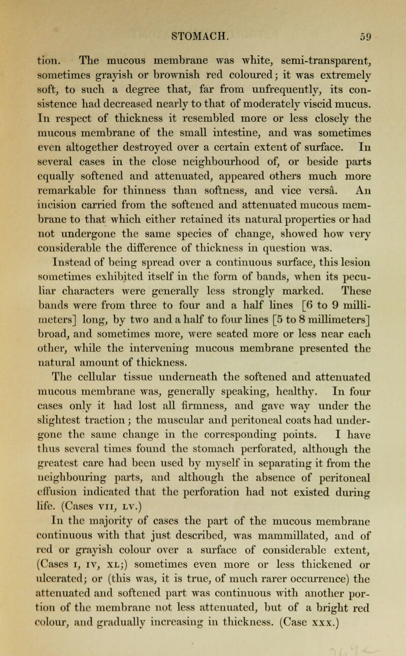 tion. The mucous membrane was white, semi-transparent, sometimes grayish or brownish red coloured; it was extremely soft, to such a degree that, far from unfrequently, its con- sistence had decreased nearly to that of moderately viscid mucus. In respect of thickness it resembled more or less closely the mucous membrane of the small intestine, and was sometimes even altogether destroyed over a certain extent of surface. In several cases in the close neighbourhood of, or beside parts equally softened and attenuated, appeared others much more remarkable for thinness than softness, and vice versa. An incision carried from the softened and attenuated mucous mem- brane to that which either retained its natural properties or had not undergone the same species of change, showed how very considerable the difference of thickness in question was. Instead of being spread over a continuous surface, this lesion sometimes exhibited itself in the form of bands, when its pecu- liar characters were generally less strongly marked. These bands were from three to four and a half lines [6 to 9 milli- meters] long, by two and a half to four lines [5 to 8 millimeters] broad, and sometimes more, were seated more or less near each other, whde the intervening mucous membrane presented the natural amount of thickness. The cellular tissue underneath the softened and attenuated mucous membrane was, generally speaking, healthy. In four cases only it had lost all firmness, and gave way under the slightest traction; the muscular and peritoneal coats had under- gone the same change in the corresponding points. I have thus several times found the stomach perforated, although the greatest care had been used by myself in separating it from the neighbouring parts, and although the absence of peritoneal effusion indicated that the perforation had not existed during life. (Cases vu, lv.) In the majority of cases the part of the mucous membrane continuous with that just described, was mammillated, and of red or grayish colour over a surface of considerable extent, (Cases i, iv, xl;) sometimes even more or less thickened or ulcerated; or (this was, it is true, of much rarer occurrence) the attenuated and softened part was continuous with another por- tion of the membrane not less attenuated, but of a bright red colour, and gradually increasing in thickness. (Case xxx.)