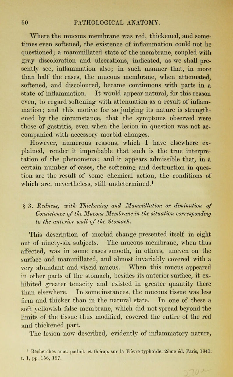 Where the mucous membrane was red, thickened, and some- times even softened, the existence of inflammation could not be questioned; a mammillated state of the membrane, coupled with gray discoloration and ulcerations, indicated, as we shall pre- sently see, inflammation also; hi such manner that, in more than half the cases, the mucous membrane, when attenuated, softened, and discoloured, became continuous with parts in a state of inflammation. It would appear natural, for this reason even, to regard softening with attenuation as a result of inflam- mation; and this motive for so judging its nature is strength- ened by the circumstance, that the symptoms observed were those of gastritis, even when the lesion in question was not ac- companied with accessory morbid changes. However, numerous reasons, which I have elsewhere ex- plained, render it improbable that such is the true interpre- tation of the phenomena; and it appears admissible that, in a certain number of cases, the softening and destruction in ques- tion are the result of some chemical action, the conditions of which are, nevertheless, still undetermined.1 § 3. Redness, with Thickening and Mammillation or diminution of Consistence of the Silicons Membrane in the situation corresponding to the anterior wall of the Stomach. This description of morbid change presented itself in eight out of ninety-six subjects. The mucous membrane, when thus affected, was in some cases smooth, in others, uneven on the surface and mammillated, and almost invariably covered with a very abundant and viscid mucus. When this mucus appeared in other parts of the stomach, besides its anterior surface, it ex- hibited greater tenacity and existed in greater quantity there than elsewhere. In some instances, the mucous tissue was less firm and thicker than in the natural state. In one of these a soft yellowish false membrane, which did not spread beyond the limits of the tissue thus modified, covered the entire of the red and thickened part. The lesion now described, evidently of inflammatory nature, 1 Recherches anat. pathol. et therap. sur la Fievre typhoide, 2erae ed. Palis, 1841. I. 1, pp. 156, 157.