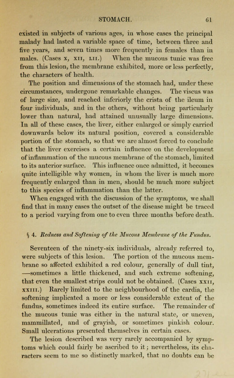 existed in subjects of various ages, in whose cases the principal malady had lasted a variable space of time, between three and five years, and seven times more frequently in females than in males. (Cases x, xn, lii.) When the mucous tunic was free from this lesion, the membrane exhibited, more or less perfectly, the characters of health. The position and dimensions of the stomach had, under these circumstances, undergone remarkable changes. The viscus was of large size, and reached infcriorly the crista of the ileum in four individuals, and in the others, without being particularly lower than natural, had attained unusually large dimensions. In all of these cases, the liver, either enlarged or simply carried downwards below its natural position, covered a considerable portion of the stomach, so that wc are almost forced to conclude that the bver exercises a certain influence on the development of inflammation of the mucous membrane of the stomach, limited to its anterior surface. This influence once admitted, it becomes quite intelligible why women, in whom the Uvcr is much more frequently enlarged than in men, should be much more subject to this species of inflammation than the latter. When engaged with the discussion of the symptoms, we shall find that in many cases the outset of the disease might be traced to a period varying from one to even three months before death. § 4. Redness and Softening of the Mucous Membrane of the Fundus. Seventeen of the ninety-six individuals, already referred to, were subjects of this lesion. The portion of the mucous mem- brane so affected exhibited a red coloiu-, generally of dull tint, —sometimes a little thickened, and such extreme softening, that even the smallest strips could not be obtained. (Cases xxn, xxin.) Rarely limited to the neighbourhood of the cardia, the softening implicated a more or less considerable extent of the fundus, sometimes indeed its entire surface. The remainder of the mucous tunic was either in the natural state, or uneven, mammillated, and of grayish, or sometimes pinkish colour. Small ulcerations presented themselves in certain cases. The lesion described was very rarely accompanied by symp- toms which could fairly be ascribed to it; nevertheless, its cha- racters seem to me so distinctly marked, that no doubts can be