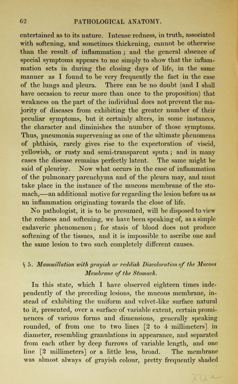entertained as to its nature. Intense redness, in truth, associated with softening, and sometimes thickening, cannot be otherwise than the result of inflammation; and the general absence of special symptoms appears to me simply to show that the inflam- mation sets in during the closing days of life, in the same manner as I found to be very frequently the fact in the case of the lungs and pleura. There can be no doubt (and I shall have occasion to recur more than once to the proposition) that weakness on the part of the individual does not prevent the ma- jority of diseases from exhibiting the greater number of their peculiar symptoms, but it certainly alters, in some instances, the character and diminishes the number of those symptoms. Thus, pneumonia supervening as one of the ultimate phenomena of phthisis, rarely gives rise to the expectoration of viscid, yellowish, or rusty and semi-transparent sputa; and in many cases the disease remains perfectly latent. The same might be said of pleurisy. Now what occurs in the case of inflammation of the pulmonary parenchyma and of the pleura may, and must take place in the instance of the mucous membrane of the sto- mach,—an additional motive for regarding the lesion before us as an inflammation originating towards the close of life. No pathologist, it is to be presumed, will be disposed to view the redness and softening, we have been speaking of, as a simple cadaveric phenomenon; for stasis of blood does not produce softening of the tissues, and it is impossible to ascribe one and the same lesion to two such completely different causes. § 5. Mammillation with grayish or reddish Discoloration of the Mucous Membrane of the Stomach. In this state, which I have observed eighteen times inde- pendently of the preceding lesions, the mucous membrane, in- stead of exhibiting the uniform and velvet-like surface natural to it, presented, over a surface of variable extent, certain promi- nences of various forms and dimensions, generally speaking rounded, of from one to two lines [2 to 4 millimeters] in diameter, resembling granulations in appearance, and separated from each other by deep furrows of variable length, and one line [2 millimeters] or a Uttle less, broad. The membrane was almost always of grayish colour, pretty frequently shaded
