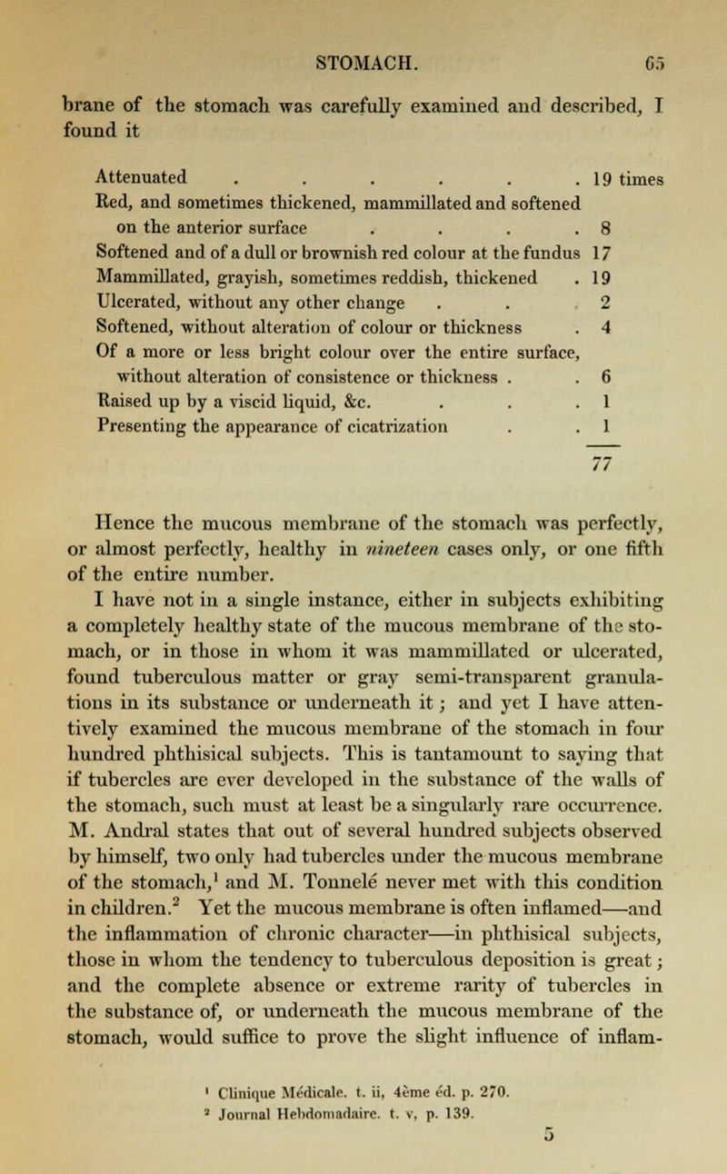 brane of the stomach was carefully examined and described, I found it Attenuated . . . . . .19 times Red, and sometimes thickened, mammillated and softened on the anterior surface . . . .8 Softened and of a dull or brownish red colour at the fundus 17 Mammillated, grayish, sometimes reddish, thickened . 19 Ulcerated, without any other change . . ,2 Softened, without alteration of colour or thickness . 4 Of a more or less bright colour over the entire surface, without alteration of consistence or thickness . . 6 Raised up by a viscid liquid, &c. . . .1 Presenting the appearance of cicatrization . . 1 77 Hence the mucous membrane of the stomach was perfectly, or almost perfectly, healthy in nineteen cases only, or one fifth of the entire number. I have not in a single instance, either in subjects exhibiting a completely healthy state of the mucous membrane of the sto- mach, or in those in whom it was mammillated or ulcerated, found tuberculous matter or gray semi-transparent granula- tions in its substance or underneath it; and yet I have atten- tively examined the mucous membrane of the stomach in four hundred phthisical subjects. This is tantamount to saying that if tubercles are ever developed in the substance of the walls of the stomach, such must at least be a singularly rare occurrence. M. Andral states that out of several hundred subjects observed by himself, two only had tubercles under the mucous membrane of the stomach,1 and M. Tonnele never met with this condition in chddren.2 Yet the mucous membrane is often inflamed—and the inflammation of chronic character—in phthisical subjects, those in whom the tendency to tuberculous deposition is great; and the complete absence or extreme rarity of tubercles in the substance of, or underneath the mucous membrane of the stomach, would suffice to prove the slight influence of inflam- 1 Clinique Medicale. t. ii, 4eme ed. p. 270. * Journal Helidomadairc. t. v, p. 139.