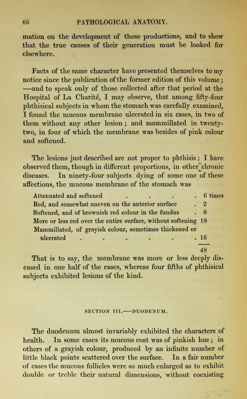 mation on the development of those productions, and to show that the true causes of their generation must be looked for elsewhere. Facts of the same character have presented themselves to my notice since the publication of the former edition of this volume; —and to speak only of those collected after that period at the Hospital of La Charite, I may observe, that among fifty-four phthisical subjects in whom the stomach was carefully examined, I found the mucous membrane ulcerated in six cases, in two of them without any other lesion; and mammillated in twenty- two, in four of which the membrane was besides of pink colour and softened. The lesions just described are not proper to phthisis; I have observed them, though in different proportions, in other* chronic diseases. In ninety-four subjects dying of some one of these affections, the mucous membrane of the stomach was Attenuated and softened . . . .6 times Red, and somewhat uneven on the anterior surface . 2 Softened, and of brownish red colour in the fundus . 6 More or less red over the entire surface, without softening 18 Mammillated, of grayish colour, sometimes thickened or ulcerated . . . . . .16 48 That is to say, the membrane was more or less deeply dis- eased in one half of the cases, whereas four fifths of phthisical subjects exhibited lesions of the kind. SECTION III. DUODENUM. The duodenum almost invariably exhibited the characters of health. In some cases its mucous coat was of pinkish hue; in others of a grayish colour, produced by an infinite number of little black points scattered over the surface. In a fair number of cases the mucous follicles were so much enlarged as to exhibit double or treble their natural dimensions, without coexisting