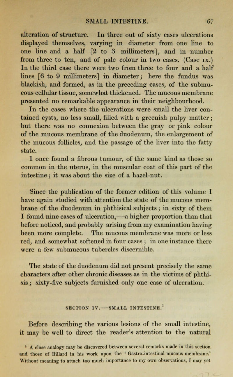alteration of structure. In three out of sixty cases ulcerations displayed themselves, varying in diameter from one line to one line and a half [2 to 3 millimeters], and in number from three to ten, and of pale colour in two cases. (Case ix.) In the third case there were two from three to four and a half lines [6 to 9 millimeters] in diameter; here the fundus was blackish, and formed, as in the preceding cases, of the submu- cous cellular tissue, somewhat thickened. The mucous membrane presented no remarkable appearance in their neighbourhood. In the cases where the ulcerations were small the liver con- tained cysts, no less small, filled with a greenish pulpy matter; but there was no connexion between the gray or pink colour of the mucous membrane of the duodenum, the enlargement of the mucous follicles, and the passage of the liver into the fatty state. I once found a fibrous tumour, of the same kind as those so common in the uterus, in the muscular coat of this part of the intestine; it was about the size of a hazel-nut. Since the publication of the former edition of this volume 1 have again studied with attention the state of the mucous mem- brane of the duodenum in phthisical subjects ; in sixty of them I found nine cases of ulceration,—a higher proportion than that before noticed, and probably arising from my examination having been more complete. The mucous membrane was more or less red, and somewhat softened in four cases ; in one instance there were a few submucous tubercles discernible. The state of the duodenum did not present precisely the same characters after other chronic diseases as in the victims of phthi- sis ; sixty-five subjects furnished only one case of ulceration. SECTION IV.- Before describing the various lesions of the small intestine, it may be well to direct the reader's attention to the natural 1 A close analogy may be discovered between several remarks made in this section and those of Billard in his work upon the ' Gastro-intestinal mucous membrane.' Without meaning to attaeli too much importance to my own observations, I may yet