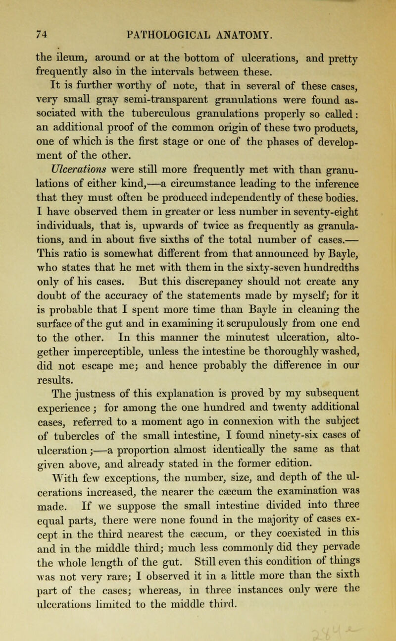 the ileum, around or at the bottom of ulcerations, and pretty frequently also in the intervals between these. It is further worthy of note, that in several of these cases, very small gray semi-transparent granulations were found as- sociated with the tuberculous granulations properly so called: an additional proof of the common origin of these two products, one of which is the first stage or one of the phases of develop- ment of the other. Ulcerations were still more frequently met with than granu- lations of either kind,—a circumstance leading to the inference that they must often be produced independently of these bodies. I have observed them in greater or less number in seventy-eight individuals, that is, upwards of twice as frequently as granula- tions, and in about five sixths of the total number of cases.— This ratio is somewhat different from that announced by Bayle, who states that he met with them in the sixty-seven hundredths only of his cases. But this discrepancy should not create any doubt of the accuracy of the statements made by myself; for it is probable that I spent more time than Bayle in cleaning the surface of the gut and in examining it scrupulously from one end to the other. In this manner the minutest ulceration, alto- gether imperceptible, unless the intestine be thoroughly washed, did not escape me; and hence probably the difference in our results. The justness of this explanation is proved by my subsequent experience; for among the one hundred and twenty additional cases, referred to a moment ago in connexion with the subject of tubercles of the small intestine, I found ninety-six cases of ulceration;—a proportion almost identically the same as that given above, and already stated in the former edition. With few exceptions, the number, size, and depth of the ul- cerations increased, the nearer the caecum the examination was made. If we suppose the small intestine divided into three equal parts, there were none found in the majority of cases ex- cept in the third nearest the caecum, or they coexisted in this and in tbe middle third; much less commonly did they pervade the whole length of the gut. Still even this condition of things was not very rare; I observed it in a little more than the sixth part of the cases; whereas, in three instances only were the ulcerations limited to the middle third.
