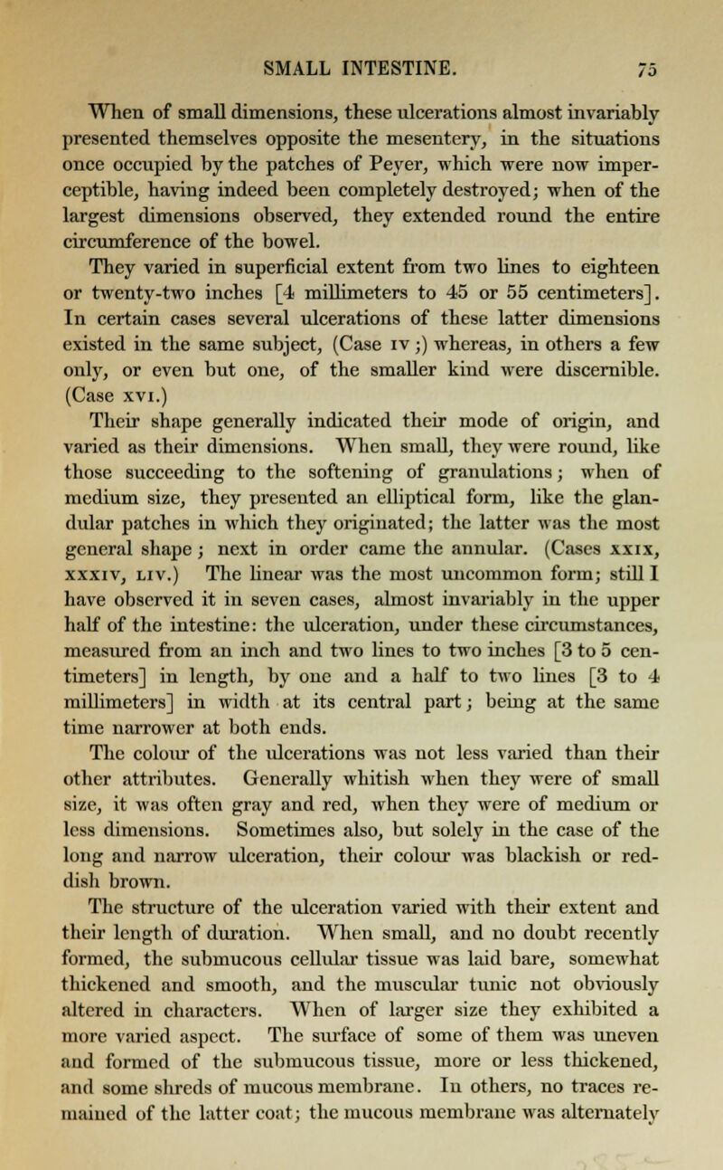 When of small dimensions, these ulcerations almost invariably presented themselves opposite the mesentery, in the situations once occupied by the patches of Peyer, which were now imper- ceptible, having indeed been completely destroyed; when of the largest dimensions observed, they extended round the entire circumference of the bowel. They varied in superficial extent from two lines to eighteen or twenty-two inches [4 millimeters to 45 or 55 centimeters]. In certain cases several ulcerations of these latter dimensions existed in the same subject, (Case iv;) whereas, in others a few only, or even but one, of the smaller kind were discernible. (Case xvi.) Their shape generally indicated their mode of origin, and varied as their dimensions. When small, they were round, like those succeeding to the softening of granulations; when of medium size, they presented an elliptical form, like the glan- dular patches in which they originated; the latter was the most general shape; next in order came the annular. (Cases xxix, xxxiv, liv.) The linear was the most uncommon form; still I have observed it in seven cases, almost invariably in the upper half of the intestine: the ulceration, under these circumstances, measured from an inch and two lines to two inches [3 to 5 cen- timeters] in length, by one and a half to two lines [3 to 4 millimeters] in width at its central part; being at the same time narrower at both ends. The colour of the ulcerations was not less varied than their other attributes. Generally whitish when they were of small size, it was often gray and red, when they were of medium or less dimensions. Sometimes also, but solely in the case of the long and narrow ulceration, their colour was blackish or red- dish brown. The structure of the ulceration varied with their extent and their length of duration. When small, and no doubt recently formed, the submucous cellular tissue was laid bare, somewhat thickened and smooth, and the muscular tunic not obviously altered in characters. When of larger size they exhibited a more varied aspect. The surface of some of them was uneven and formed of the submucous tissue, more or less thickened, and some shreds of mucous membrane. In others, no traces re- mained of the latter coat; the mucous membrane was alternately