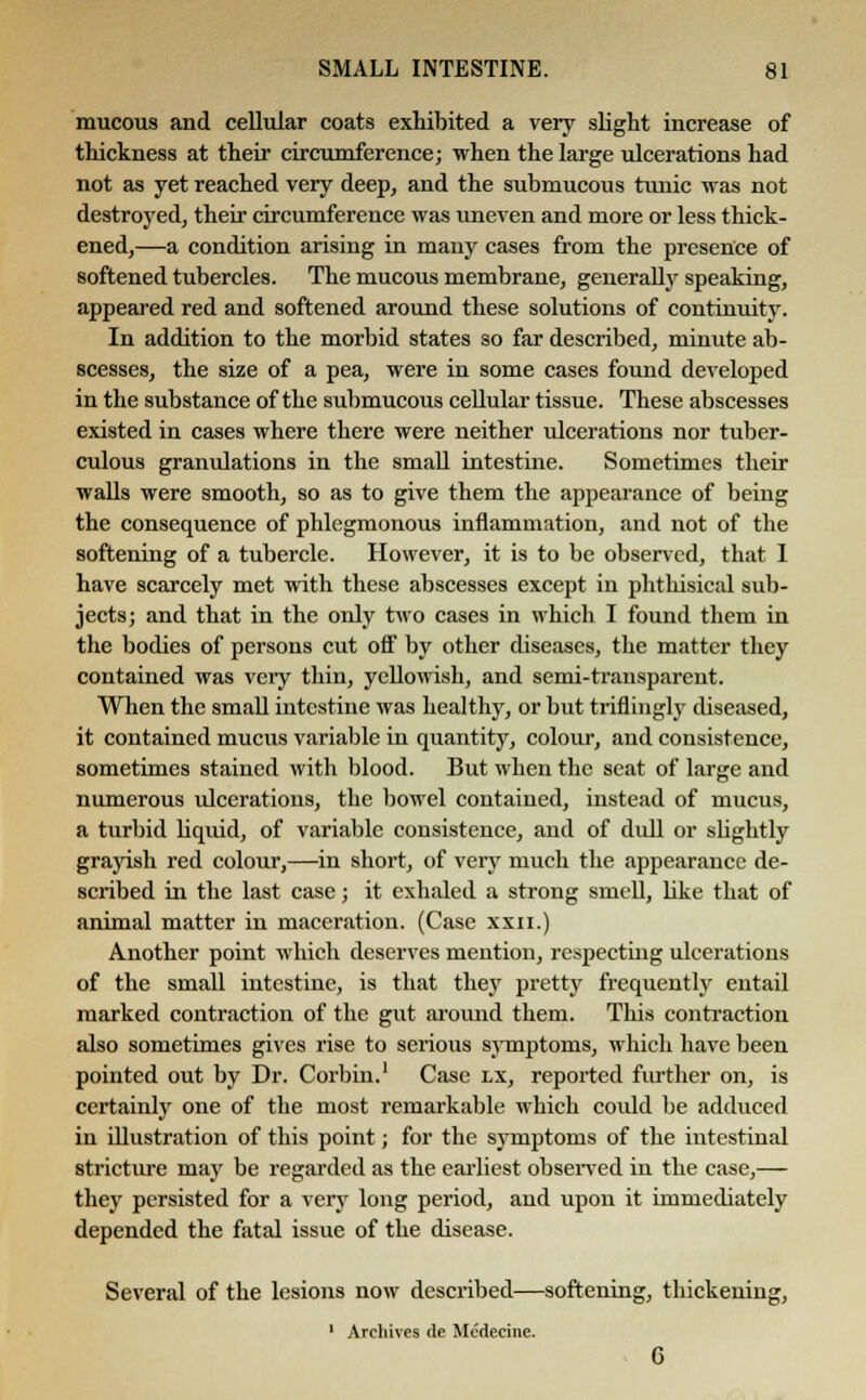 mucous and cellular coats exhibited a very slight increase of thickness at their circumference; when the large ulcerations had not as yet reached very deep, and the submucous tunic was not destroyed, their circumference was uneven and more or less thick- ened,—a condition arising in many cases from the presence of softened tubercles. The mucous membrane, generally speaking, appeared red and softened around these solutions of continuity. In addition to the morbid states so far described, minute ab- scesses, the size of a pea, were in some cases found developed in the substance of the submucous cellular tissue. These abscesses existed in cases where there were neither ulcerations nor tuber- culous granulations in the small intestine. Sometimes their walls were smooth, so as to give them the appearance of being the consequence of phlegmonous inflammation, and not of the softening of a tubercle. However, it is to be observed, that I have scarcely met with these abscesses except in phthisical sub- jects; and that in the only two cases in which I found them in the bodies of persons cut off by other diseases, the matter they contained was very thin, yellowish, and semi-transparent. When the small intestine was healthy, or but triflingly diseased, it contained mucus variable in quantity, colour, and consistence, sometimes stained with blood. But when the seat of large and numerous ulcerations, the bowel contained, instead of mucus, a turbid liquid, of variable consistence, and of dull or slightly grayish red colour,—in short, of very much the appearance de- scribed in the last case; it exhaled a strong smell, like that of animal matter in maceration. (Case xxn.) Another point which deserves mention, respecting ulcerations of the small intestine, is that they pretty frequently entail marked contraction of the gut around them. This contraction also sometimes gives rise to serious symptorus, which have been pointed out by Dr. Corbin.1 Case lx, reported further on, is certainly one of the most remarkable which could be adduced in illustration of this point; for the symptoms of the intestinal stricture may be regarded as the earliest observed in the case,— they persisted for a very long period, and upon it immediately depended the fatal issue of the disease. Several of the lesions now described—softening, thickening, 1 Archives tie Mcdecine. G