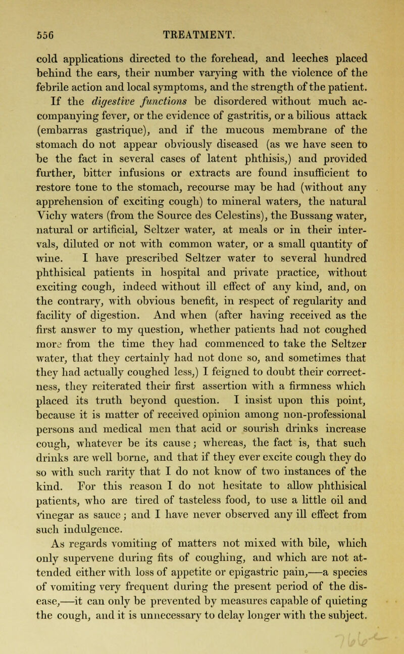 cold applications directed to the forehead, and leeches placed behind the ears, their number varying with the violence of the febrile action and local symptoms, and the strength of the patient. If the digestive functions be disordered without much ac- companying fever, or the evidence of gastritis, or a bilious attack (embarras gastrique), and if the mucous membrane of the stomach do not appear obviously diseased (as we have seen to be the fact in several cases of latent phthisis,) and provided further, bitter infusions or extracts are found insufficient to restore tone to the stomach, recourse may be had (without any apprehension of exciting cough) to mineral waters, the natural Vichy waters (from the Source des Celestins), the Bussang water, natural or artificial, Seltzer water, at meals or in their inter- vals, diluted or not with common water, or a small quantity of wine. I have prescribed Seltzer water to several hundred phthisical patients in hospital and private practice, without exciting cough, indeed without ill effect of any kind, and, on the contrary, with obvious benefit, in respect of regularity and facility of digestion. And when (after having received as the first answer to my question, whether patients had not coughed more; from the time they had commenced to take the Seltzer water, that they certainly had not done so, and sometimes that they had actually coughed less,) I feigned to doubt their correct- ness, they reiterated their first assertion with a firmness which placed its truth beyond question. I insist upon this point, because it is matter of received opinion among non-professional persons and medical men that acid or sourish chinks increase cough, whatever be its cause; whereas, the fact is, that such drinks are well borne, and that if they ever excite cough they do so with such rarity that I do not know of two instances of the kind. For this reason I do not hesitate to allow phthisical patients, who are tired of tasteless food, to use a little oil and vinegar as sauce; and I have never observed any ill effect from such indulgence. As regards vomiting of matters not mixed with bile, which only supervene during fits of coughing, and which are not at- tended either with loss of appetite or epigastric pain,—a species of vomiting very frequent during the present period of the dis- ease,—it can only be prevented by measures capable of quieting the cough, and it is unnecessary to delay longer with the subject.