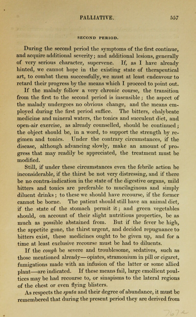 SECOND PERIOD. During the second period the symptoms of the first continue, and acquire additional severity; and additional lesions, generally of very serious character, supervene. If, as I have already hinted, we cannot hope in the existing state of therapeutical art, to combat them successfully, we must at least endeavour to retard their progress by the means which I proceed to point out. If the malady follow a very chronic course, the transition from the first to the second period is insensible; the aspect of the malady undergoes no obvious change, and the means em- ployed during the first period suffice. The bitters, chalybeate medicine and mineral waters, the tonics and succulent diet, and open-air exercise, as already counselled, should be continued; the object should be, in a word, to support the strength by re- gimen and tonics. Under the contrary circumstances, if the disease, although advancing slowly, make an amount of pro- gress that may readily be appreciated, the treatment must be modified. Still, if under these circumstances even the febrile action be inconsiderable, if the thirst be not very distressing, and if there be no contra-indication in the state of the digestive organs, mild bitters and tonics are preferable to mucilaginous and simply diluent drinks; to these we should have recourse, if the former cannot be borne. The patient should still have an animal diet, if the state of the stomach permit it; and green vegetables should, on account of their slight nutritious properties, be as much as possible abstained from. But if the fever be high, the appetite gone, the thirst urgent, and decided repugnance to bitters exist, these medicines ought to be given up, and for a time at least exclusive recourse must be had to diluents. If the cough be severe and troublesome, sedatives, such as those mentioned already—opiates, stramonium in pill or cigaret, fumigations made with an infusion of the latter or some allied plant—are indicated. If these means fail, large emollient poul- tices may be had recourse to, or sinapisms to the lateral regions of the chest or even flying blisters. As respects the sputa and their degree of abundance, it must be remembered that during the present period they are derived from