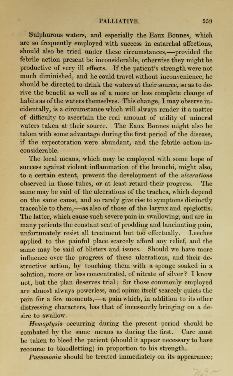 Sulphurous waters, and especially the Eaux Bonnes, which are so frequently employed with success in catarrhal affections, should also be tried under these circumstances,—provided the febrile action present be inconsiderable, otherwise they might be productive of very ill effects. If the patient's strength were not much diminished, and he could travel without inconvenience, he should be directed to drink the waters at their source, so as to de- rive the benefit as well as of a more or less complete change of habits as of the waters themselves. This change, I may observe in- cidentally, is a circumstance which will always render it a matter of difficulty to ascertain the real amount of utility of mineral waters taken at their source. The Eaux Bonnes might also be taken with some advantage during the first period of the disease, if the expectoration were abundant, and the febrile action in- considerable. The local means, which may be employed with some hope of success against violent inflammation of the bronchi, might also, to a certain extent, prevent the development of the ulcerations observed in those tubes, or at least retard their progress. The same may be said of the ulcerations of the trachea, which depend on the same cause, and so rarely give rise to symptoms distinctly traceable to them,—as also of those of the larynx and epiglottis. The latter, which cause such severe pain in swallowing, and are in many patients the constant seat of prodding and lancinating pain, unfortunately resist all treatment but too effectually. Leeches applied to the painful place scarcely afford any relief, and the same may be said of blisters and issues. Should we have more influence over the progress of these ulcerations, and their de- structive action, by touching them with a sponge soaked in a solution, more or less concentrated, of nitrate of silver ? I know not, but the plan deserves trial; for those commonly employed are almost always powerless, and opium itself scarcely quiets the pain for a few moments,—a pain which, in addition to its other distressing characters, has that of incessantly bringing on a de- sire to swallow. Hemojitysis occurring during the present period shoidd be combated by the same means as during the first. Care must be taken to bleed the patient (should it appear necessary to have recourse to bloodletting) in proportion to his strength. Pneumonia should be treated immediately on its appearance;