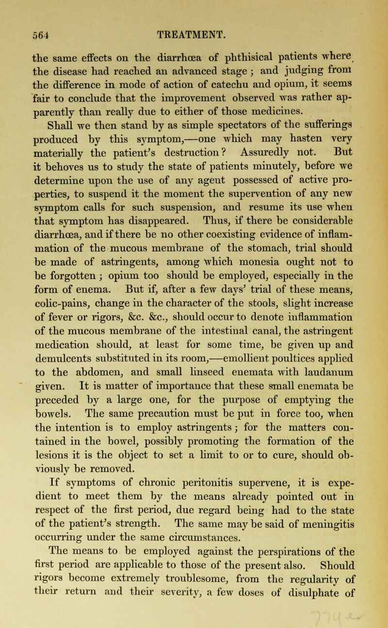 the same effects on the diarrhoea of phthisical patients where the disease had reached an advanced stage ; and judging from the difference in mode of action of catechu and opium, it seems fair to conclude that the improvement observed was rather ap- parently than really due to either of those medicines. Shall we then stand by as simple spectators of the sufferings produced by this symptom,—one which may hasten very materially the patient's destruction? Assuredly not. But it behoves us to study the state of patients minutely, before we determine upon the use of any agent possessed of active pro- perties, to suspend it the moment the supervention of any new symptom calls for such suspension, and resume its use when that symptom has disappeared. Thus, if there be considerable diarrhoea, and if there be no other coexisting evidence of inflam- mation of the mucous membrane of the stomach, trial should be made of astringents, among which monesia ought not to be forgotten ; opium too should be employed, especially in the form of enema. But if, after a few days' trial of these means, colic-pains, change in the character of the stools, slight increase of fever or rigors, &c. &c, should occur to denote inflammation of the mucous membrane of the intestinal canal, the astringent medication should, at least for some time, be given up and demulcents substituted in its room,—emollient poultices applied to the abdomen, and small linseed enemata with laudanum given. It is matter of importance that these small enemata be preceded by a large one, for the purpose of emptying the bowels. The same precaution must be put in force too, when the intention is to employ astringents; for the matters con- tained in the bowel, possibly promoting the formation of the lesions it is the object to set a limit to or to cure, should ob- viously be removed. If symptoms of chronic peritonitis supervene, it is expe- dient to meet them by the means already pointed out in respect of the first period, due regard being had to the state of the patient's strength. The same may be said of meningitis occurring under the same circumstances. The means to be employed against the perspirations of the first period are applicable to those of the present also. Should rigors become extremely troublesome, from the regularity of their return and their severity, a few doses of disulphate of