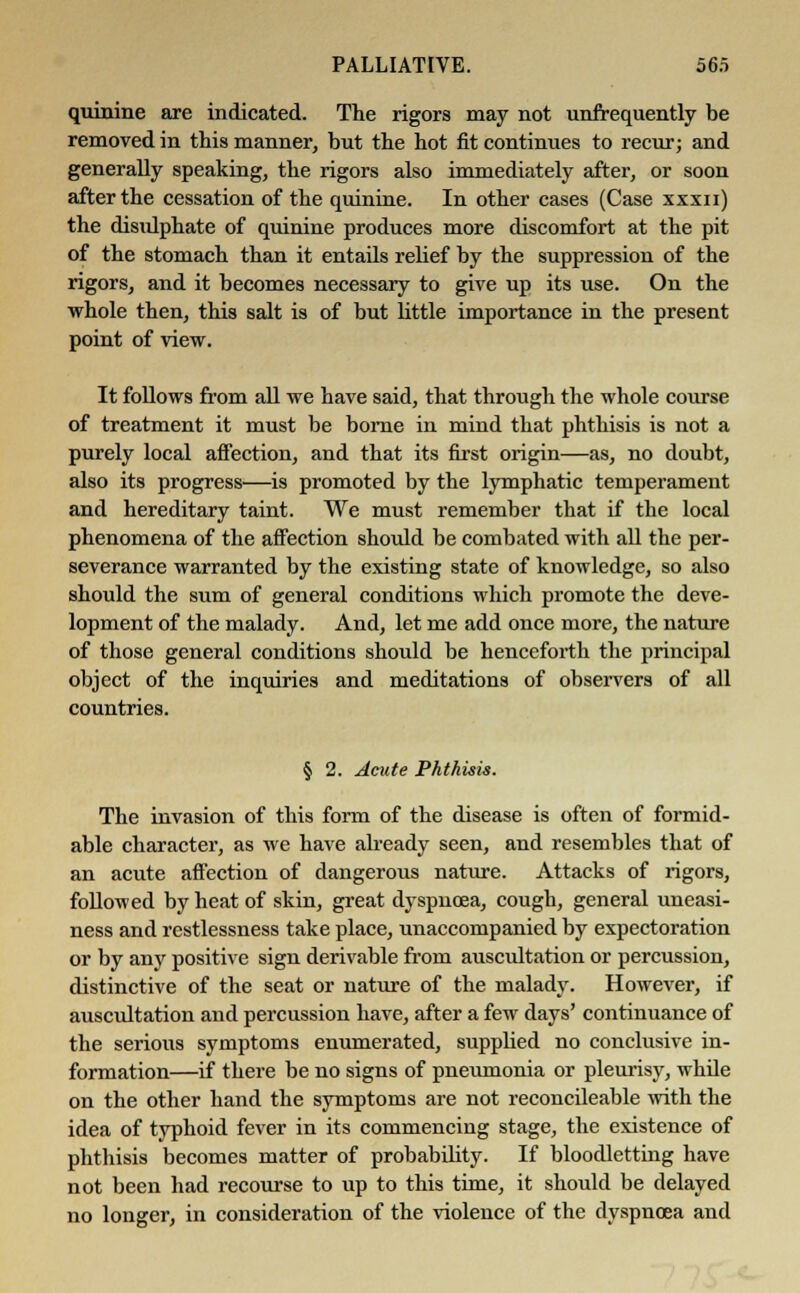 quinine are indicated. The rigors may not unfrequently be removed in this manner, but the hot fit continues to recur; and generally speaking, the rigors also immediately after, or soon after the cessation of the quinine. In other cases (Case xxxii) the disulphate of quinine produces more discomfort at the pit of the stomach than it entails relief by the suppression of the rigors, and it becomes necessary to give up its use. On the whole then, this salt is of but little importance in the present point of view. It follows from all we have said, that through the whole course of treatment it must be borne in mind that phthisis is not a purely local affection, and that its first origin—as, no doubt, also its progress—is promoted by the lymphatic temperament and hereditary taint. We must remember that if the local phenomena of the affection should be combated with all the per- severance warranted by the existing state of knowledge, so also should the sum of general conditions which promote the deve- lopment of the malady. And, let me add once more, the nature of those general conditions shoidd be henceforth the principal object of the inquiries and meditations of observers of all countries. § 2. Acute Phthisis. The invasion of this form of the disease is often of formid- able character, as we have already seen, and resembles that of an acute affection of dangerous nature. Attacks of rigors, followed by heat of skin, great dyspnoea, cough, general uneasi- ness and restlessness take place, unaccompanied by expectoration or by any positive sign derivable from auscultation or percussion, distinctive of the seat or nature of the malady. However, if auscultation and percussion have, after a few days' continuance of the serious symptoms enumerated, supplied no conclusive in- formation—if there be no signs of pneumonia or pleurisy, while on the other hand the symptoms are not reconcileable with the idea of typhoid fever in its commencing stage, the existence of phthisis becomes matter of probability. If bloodletting have not been had recourse to up to this time, it should be delayed no longer, in consideration of the violence of the dyspnoea and