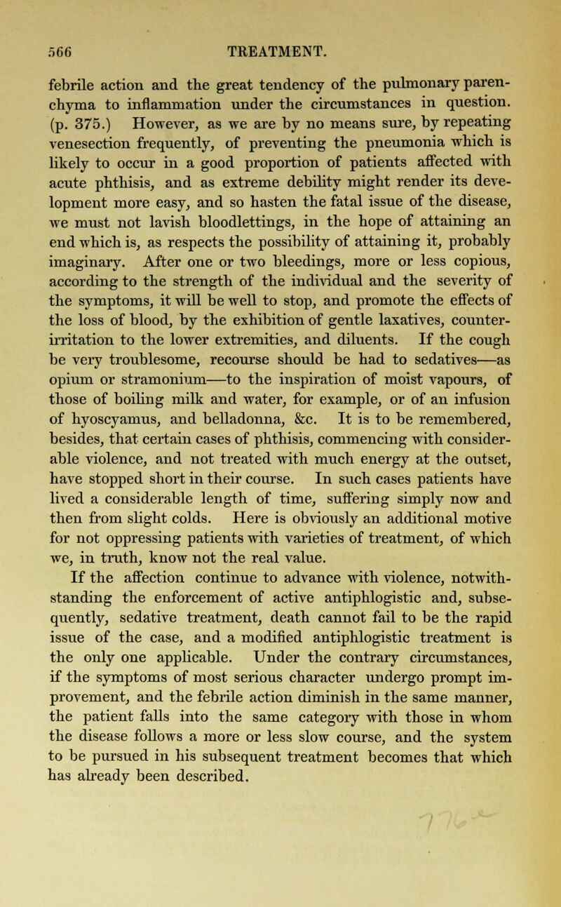 febrile action and the great tendency of the pulmonary paren- chyma to inflammation under the circumstances in question, (p. 375.) However, as we are by no means sure, by repeating venesection frequently, of preventing the pneumonia which is likely to occur in a good proportion of patients affected with acute phthisis, and as extreme debility might render its deve- lopment more easy, and so hasten the fatal issue of the disease, we must not lavish bloodlettings, in the hope of attaining an end which is, as respects the possibility of attaining it, probably imaginary. After one or two bleedings, more or less copious, according to the strength of the individual and the severity of the symptoms, it will be well to stop, and promote the effects of the loss of blood, by the exhibition of gentle laxatives, counter- irritation to the lower extremities, and diluents. If the cough be very troublesome, recourse should be had to sedatives—as opium or stramonium—to the inspiration of moist vapours, of those of boiling milk and water, for example, or of an infusion of hyoscyamus, and belladonna, &c. It is to be remembered, besides, that certain cases of phthisis, commencing with consider- able violence, and not treated with much energy at the outset, have stopped short in their course. In such cases patients have lived a considerable length of time, suffering simply now and then from slight colds. Here is obviously an additional motive for not oppressing patients with varieties of treatment, of which we, in truth, know not the real value. If the affection continue to advance with violence, notwith- standing the enforcement of active antiphlogistic and, subse- quently, sedative treatment, death cannot fail to be the rapid issue of the case, and a modified antiphlogistic treatment is the only one applicable. Under the contrary circumstances, if the symptoms of most serious character undergo prompt im- provement, and the febrile action diminish in the same manner, the patient falls into the same category with those in whom the disease follows a more or less slow course, and the system to be pursued in his subsequent treatment becomes that which has already been described.