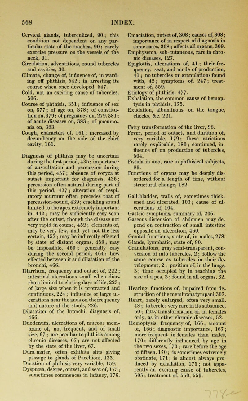 Cervical glands, tuberculized, 90; this condition not dependent on any par- ticular state of the trachea, 90; rarely exercise pressure on the vessels of the neck, 91. Circulation, adventitious, round tubercles and cavities, 30. Climate, change of, influence of, in ward- ing off phthisis, 542; in arresting its course when once developed, 547. Cold, not an exciting cause of tubercles, 506. Course of phthisis, 351; influence of sex on, 377 ; of age on, 378 ; of constitu- tion on,379; of pregnancy on, 279,381; of acute diseases on, 383 ; of pneumo- nia on, 383. Cough, characters of, 161; increased by decumbency on the side of the chief cavity, 161. Diagnosis of phthisis may be uncertain during the first period, 435; importance of auscultation and percussion during this period, 437 ; absence of coryza at outset important for diagnosis, 436; percussion often natural during part of this period, 437 ; alteration of respi- ratory murmur often precedes that of percussion-sound, 439; crackling sound limited to the apex extremely important in, 442 ; may be sufficiently easy soon after the outset, though the disease not very rapid in course, 452 ; elements of, may be very few, and yet not the less certain, 457; may be indirectly effected by state of distant organs, 458; may be impossible, 460 ; generally easy during the second period, 464; how effected between it and dilatation of the bronchi, 466. Diarrhoea, frequency and outset of, 222; intestinal ulcerations small when diar- rhoea limited to closing days of life, 223; of large size when it is protracted and continuous, 224 ; influence of large ul- cerations near the anus on the frequency and nature of the stools, 226. Dilatation of the bronchi, diagnosis of, 466. Duodenum, ulcerations of, mucous mem- brane of, not frequent, and of small size, 67 ; are peculiar to phthisis among chronic diseases, 67; are not affected by the state of the liver, 67. Dura mater, often exhibits slits giving passage to glands of Pacehioni, 133. Duration of phthisis very variable, 159. Dyspncea, degree, outset, and seat of, 175; sometimes commences in infancy, 176. Emaciation, outset of, 308; causes of, 308; importance of in respect of diagnosis in some cases, 308; affects all organs, 309. Emphysema, sub-cutaneous, rare in chro- nic diseases, 127. Epiglottis, ulcerations of, 41 ; their fre- quency, seat, and mode of production, 41; no tubercles or granulations found with, 42; symptoms of, 247; treat- ment of, 559. Etiology of phthisis, 477. Exhalation, the common cause of hemop- tysis in phthisis, 175. Exudation, albuminous, on the tongue, cheeks, &c. 221. Fatty transformation of the liver, 98. Fever, period of outset, and duration of, very variable, 179; these variations rarely explicable, 180; continued, in- fluence of, on production of tubercles, 504. Fistula in ano, rare in phthisical subjects, 89. Functions of organs may be deeply dis- ordered for a length of time, without structural change, 182. Gall-bladder, walls of, sometimes thick- ened and idcerated, 103 ; cause of ul- cerations of, 104. Gastric symptoms, summary of, 206. Gaseous distension of abdomen may de- pend on contraction of small intestine opposite an ulceration, 460. Genital functions, state of, in males, 278. Glands, lymphatic, state of, 90. Granulations, gray semi-transparent, con- version of into tubercles, 2 ; follow the same course as tubercles in their de- velopment, 2 ; position of, in the lungs, 3; time occupied by in reaching the size of a pea, 3; found in all organs, 32. Hearing, functions of, impaired from de- struction of the membranatympani,307. Heart, rarely enlarged, often very small, 48; tubercles very rare in its substance, 50; fatty transformation of, in females only, as in other chronic diseases, 52. Hemoptysis, frequency of, 166 ; amount of, 166 ; diagnostic importance, 167 ; more frequent in females than males, 170; differently influenced by age in the two sexes, 170; rare before the age of fifteen, 170; is sometimes extremely obstinate, 171; is almost always pro- duced by exhalation, 175; not appa- rently an exciting cause of tubercles, 505; treatment of, 550, 559.