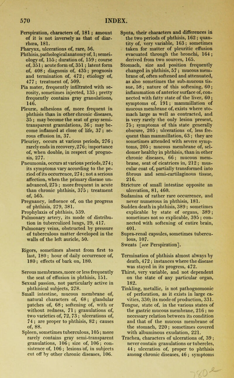 Perspiration, characters of, 181; amount of it is not inversely as that of diar- rhoea, 181. Pharynx, ulcerations of, rare, 56. Phthisis, pathological anatomy of, 1; semei- ology of, 155; duration of, 159 ; course of, 351; acute form of, 351; latent form of, 408; diagnosis of, 435 ; prognosis and termination of, 472; etiology of, 477 ; treatment of, 509. Pia mater, frequently infiltrated with se- rosity, sometimes injected, 135 ; pretty frequently contains gray granulations, 146. Pleurae, adhesions of, more frequent in phthisis than in other chronic diseases, 35; may become the seat of gray semi- transparent granulations, 36; may be- come inflamed at close of life, 37 ; se- rous effusion in, 37. Pleurisy, occurs at various periods, 276 ; rarely ends in recovery, 276; importance of, when double, in respect of progno- sis, 277. Pneumonia, occurs at various periods, 274; its symptoms vary according to the pe- riod of its occurrence, 274; not a serious affection, when the primary disease un- advanced, 275 ; more frequent in acute than chronic phthisis, 375 ; treatment of, 565. Pregnancy, influence of, on the progress of phthisis, 279, 381. Prophylaxis of phthisis, 539. Pulmonary artery, its mode of distribu- tion in tuberculized lungs, 29, 417. Pulmonary veins, obstructed by pressure of tuberculous matter developed in the walls of the left auricle, 50. Rigors, sometimes absent from first to last, 180; hour of daily occurrence of, 180; effects of bark on, 180. Serous membranes, more or less frequently the seat of effusion in phthisis, 151. Sexual passion, not particularly active in phthisical subjects, 278. Small intestine, mucous membrane of, natural characters of, 68; glandular patches of, 68; softening of, with or without redness, 71; granulations of, two varieties of, 72, 73 ; ulcerations of, 74; are proper to phthisis, 82; causes of, 88. Spleen, sometimes tuberculous, 105; more rarely contains gray semi-transparent granulations, 106; size of, 106; con- sistence of, 106 ; lesions of, in subjects cut off by other chronic diseases, 106. Sputa, their characters and differences in the two periods of phthisis, 162 ; quan- tity of, very variable, 163; sometimes taken for matter of pleuritic effusion evacuated through the bronchi, 164 ; derived from two sources, 165. Stomach, size and position frequently changed in phthisis, 57 ; mucous mem- brane of, often softened and attenuated, as also sometimes the sub-mucous tis- sue, 58 ; nature of this softening, 60; inflammation of anterior surface of, con- nected with fatty state of the liver, 60; symptoms of, 191; mammillation of mucous membrane of, exists where sto- mach large as well as contracted, and is very rarely the only lesion present, 75; symptoms of this state generally obscure, 205; ulcerations of, less fre- quent than mammillation, 63 ; they are sometimes attended with severe symp- toms, 205 ; mucous membrane of, sel- domer healthy in phthisis, than in other chronic diseases, 66; mucous mem- brane, seat of cicatrices in, 212; mus- cular coat of, partially transformed into fibrous and semi-cartilaginous tissue, 216. Stricture of small intestine opposite an ulceration, 81, 460. Sudamina of rather rare occurrence, and never numerous in phthisis, 181. Sudden death in phthisis, 389 ; sometimes explicable by state of organs, 389; sometimes not so explicable, 395 ; con- nected with softening of entire brain, 401. Supra-renal capsules, sometimes tubercu- lous, 107. Sweats [see Perspiration]. Termination of phthisis almost always by death, 472 ; instances where the disease was stayed in its progress, 472. Thirst, very variable, and not dependent on the state of any particular organ, 182. Tinkling, metallic, is not pathognomonic of perforation, as it exists in large ca- vities, 330; its mode of production, 331. Tongue, state of, in the various states of the gastric mucous membrane, 216; no necessary relation between its condition and that of the mucous membrane of the stomach, 220; sometimes covered with albuminous exudation, 221. Trachea, characters of ulcerations of, 39 ; never contain granulations or tubercles, 44; ulceration of, proper to phthisis among chronic diseases, 46 ; symptoms ^-