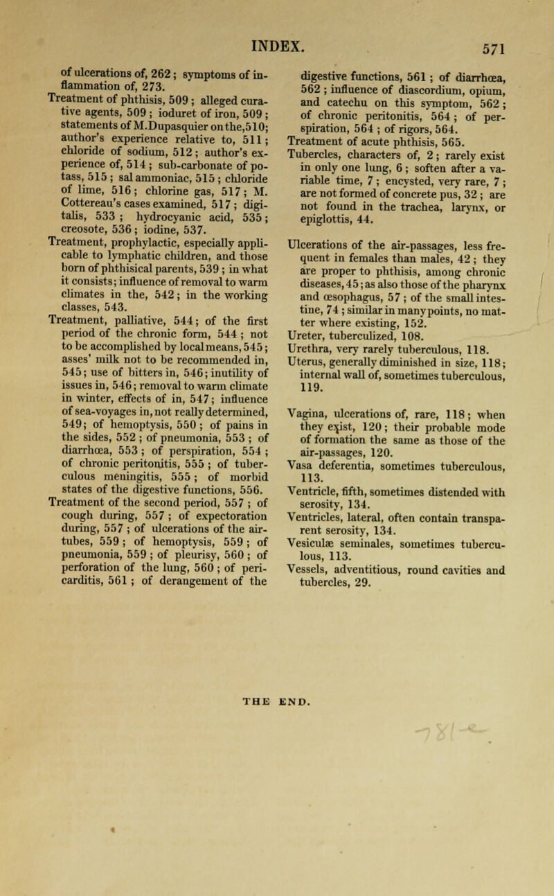 of ulcerations of, 262; symptoms of in- flammation of, 273. Treatment of phthisis, 509; alleged cura- tive agents, 509 ; ioduret of iron, 509 ; statements of M.Dupasquier on the,510; author's experience relative to, 511; chloride of sodium, 512; author's ex- perience of, 514 ; sub-carbonate of po- tass, 515 ; sal ammoniac, 515 ; chloride of lime, 516; chlorine gas, 517; M. Cottereau's cases examined, 517; digi- talis, 533 ; hydrocyanic acid, 535 ; creosote, 536; iodine, 537. Treatment, prophylactic, especially appli- cable to lymphatic children, and those born of phthisical parents, 539; in what it consists; influence of removal to warm climates in the, 542; in the working classes, 543. Treatment, palliative, 544; of the first period of the chronic form, 544 ; not to be accomplished by local means, 545; asses' milk not to be recommended in, 545; use of bitters in, 546; inutility of issues in, 546; removal to warm climate in winter, effects of in, 547; influence of sea-voyages in, not really determined, 549; of hemoptysis, 550; of pains in the sides, 552 ; of pneumonia, 553 ; of diarrhoea, 553 ; of perspiration, 554 ; of chronic peritonitis, 555 ; of tuber- culous meningitis, 555; of morbid states of the digestive functions, 556. Treatment of the second period, 557 ; of cough during, 557 ; of expectoration during, 557 ; of ulcerations of the air- tubes, 559 ; of hemoptysis, 559 ; of pneumonia, 559 ; of pleurisy, 560 ; of perforation of the lung, 560 ; of peri- carditis, 561 ; of derangement of the digestive functions, 561; of diarrhoea, 562 ; influence of diascordium, opium, and catechu on this symptom, 562 ; of chronic peritonitis, 564 ; of per- spiration, 564 ; of rigors, 564. Treatment of acute phthisis, 565. Tubercles, characters of, 2; rarely exist in only one lung, 6; soften after a va- riable time, 7; encysted, very rare, 7 ; are not formed of concrete pus, 32 ; are not found in the trachea, larynx, or epiglottis, 44. Ulcerations of the air-passages, less fre- quent in females than males, 42 ; they are proper to phthisis, among chronic diseases, 4 5; as also those of the pharynx and cesophagus, 57; of the small intes- tine, 74 ; similar in manypoints, no mat- ter where existing, 152. Ureter, tuberculized, 108. Urethra, very rarely tuberculous, 118. Uterus, generally diminished in size, 118; internal wall of, sometimes tuberculous, 119. Vagina, ulcerations of, rare, 118; when they exist, 120; their probable mode of formation the same as those of the air-passages, 120. Vasa deferentia, sometimes tuberculous, 113. Ventricle, fifth, sometimes distended with serosity, 134. Ventricles, lateral, often contain transpa- rent serosity, 134. Vesiculse seminales, sometimes tubercu- lous, 113. Vessels, adventitious, round cavities and tubercles, 29. THE END.