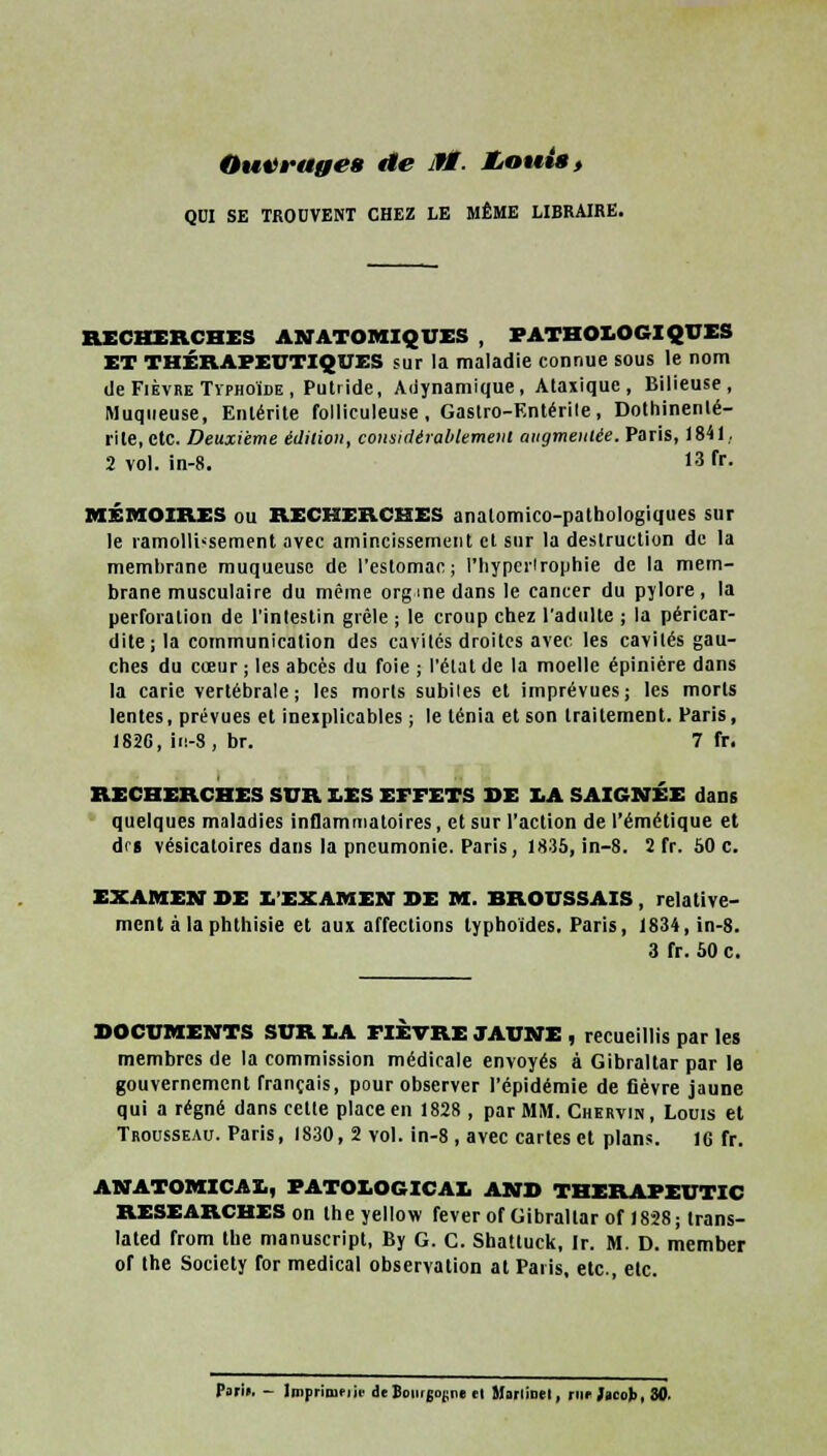 OuVrttgea de M. Mtoui», QUI SE TROUVENT CHEZ LE MÊME LIBRAIRE. RECHERCHES ANATOMIÇUES , PATHOLOGIQUES ET THÉRAPEUTIQUES sur la maladie connue sous le nom de Fièvre Typhoïde , Putride, Aiiynamique, Ataxiquc , Bilieuse, Muqueuse, Entérite folliculeuse, Gastro-Entérile, Dothinenlé- rile.ctc. Deuxième édition, considérablement augmentée. Paris, 1841. 2 vol. in-8. 13 fr. MÉMOIRES ou RECHERCHES anatomico-pathologiques sur le ramolli'sement avec amincissement cl sur la destruction de la membrane muqueuse de l'estomac; l'hypertrophie de la mem- brane musculaire du même orgme dans le cancer du pylore, la perforation de l'intestin grêle ; le croup chez l'adulte ; la péricar- dite ; la communication des cavités droites avec les cavités gau- ches du cœur ; les abcès du foie ; l'état de la moelle épinière dans la carie vertébrale; les morts subites et imprévues; les morts lentes, prévues et inexplicables ; le ténia et son traitement. Paris, 182G, in-8, br. 7 fr. RECHERCHES SUR LES EFFETS DE LA SAIGNÉE dans quelques maladies inflammatoires, et sur l'action de l'émétique et dr» vésicatoires dans la pneumonie. Paris, 1835, in-8. 2 fr. 50 c. EXAMEN DE L'EXAMEN DE M. RROUSSAIS , relative- ment à la phthisie et aux affections typhoïdes. Paris, 1834, in-8. 3 fr. 50 c. DOCUMENTS SUR LA FIEVRE JAUNE , recueillis par les membres de la commission médicale envoyés à Gibraltar par le gouvernement français, pour observer l'épidémie de fièvre jaune qui a régné dans celle place en 1828 , par MM. Chervin, Louis et Trousseau. Paris, 1830, 2 vol. in-8 , avec cartes et plans. 16 fr. ANATOMICAL, PATOLOGICAL AND THERAPEUTIC RESEARCHESon the yellow fever of Gibraltar of 1828; trans- lated from the manuscript, By G. C. Shattuck, Ir. M. D. member of the Society for médical observation at Paris, etc., etc. Poril. - Imprimeur dtBomjopne el Marlinel, rnr Jjcob, 30.