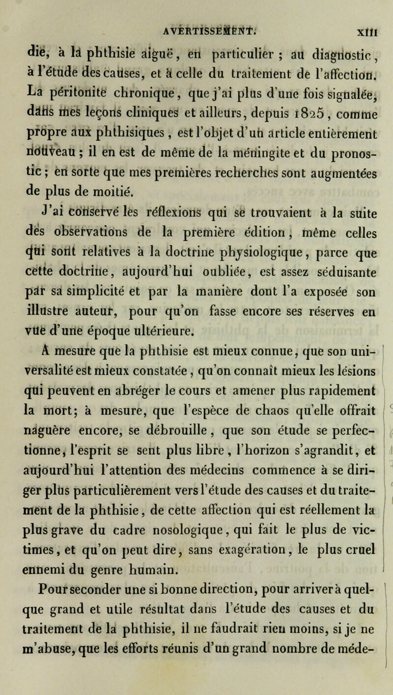 die, à là phthisie aiguë, ett particulier ; au diagnostic, à l'étude des causes, et k celle du traitement de l'affection. La péritonite chronique, que j'ai plus d'une fois signalée, dàhs mes leçons cliniques et ailleurs, depuis 1825 , comme propre aux phthisiques , est l'objet d'un article entièrement ridtiveau ; il en est de même de la méningite et du pronos- tic ; en sorte que mes premières recherches sont augmentées de plus de moitié. J'ai conservé les réflexions qui se trouvaient à la suite des observations de la première édition, même celles o^ui sorit relatives à la doctrine physiologique, parce que cette doctrine, aujourd'hui oubliée, est assez séduisante par sa simplicité et par la manière dont l'a exposée son illustre auteur, pour qu'on fasse encore ses réserves en vue d'une époque ultérieure. A mesure que la phthisie est mieux connue, que son uni- versalité est mieux constatée, qu'on connaît mieux les lésions qui peuvent en abréger le cours et amener plus rapidement la mort; à mesure, que l'espèce de chaos qu'elle offrait naguère encore, se débrouille, que son étude se perfec- tionne, l'esprit se sent plus libre , l'horizon s'agrandit, et aujourd'hui l'attention des médecins commence à se diri- ger plus particulièrement vers l'étude des causes et du traite- ment de la phthisie, de cette affection qui est réellement la plus grave du cadre nosologique, qui fait le plus de vic- times, et qu'on peut dire, sans exagération, le plus cruel ennemi du genre humain. Pour seconder une si bonne direction, pour arrivera quel- que grand et utile résultat dans l'étude des causes et du traitement de la phthisie, il ne faudrait rien moins, si je ne m'abuse, que les efforts réunis d'un grand nombre de méde-