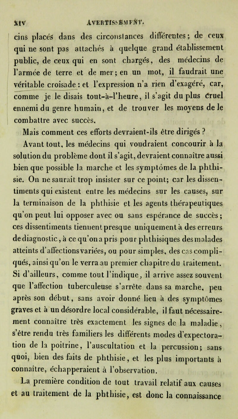 fclV AVERTISSfiMl-AT. cins placés dans des circonslances différentes; de ceux qui ne sont pas attachés à quelque grand établissement public, de ceux qui en sont chargés, des médecins de l'armée de terre et de mer; en un mot, jl_ faudrait une véritable croisade : el l'expression n'a rien d'exagéré, car, comme je le disais tout-à-l'heure, il s'agit du plus Cruel ennemi du genre humain, et de trouver les moyens de le combattre avec succès. Mais comment ces efforts devraient-ils être dirigés ? Avant tout, les médecins qui voudraient concourir à la solution du problème dont il s'agit, devraient connaître aussi bien que possible la marche et les symptômes de la phthi- sie. On ne saurait trop insister sur ce point; car les dissen- timents qui existent entre les médecins sur les causes, sur la terminaison de la phthisie et les agents thérapeutiques qu'on peut lui opposer avec ou sans espérance de succès ; ces dissentiments tiennent presque uniquement à des erreurs de diagnostic, à ce qu'on a pris pour phthisiques des malades atteints d'affections variées, ou pour simples, des cas compli- qués, ainsi qu'on le verra au premier chapitre du traitement. Si d'ailleurs, comme tout l'indique, il arrive assez souvent que l'affection tuberculeuse s'arrête dans sa marche, peu après son début, sans avoir donné lieu à des symptômes graves et à un désordre local considérable, il faut nécessaire- ment connaître très exactement les signes de la maladie, s'être rendu très familiers les différents modes d'expectora- tion de la poitrine, l'auscultation et la percussion; sans quoi, bien des faits de phthisie, et les plus importants à connaître, échapperaient à l'observation. La première condition de tout travail relatif aux causes et au traitement de la phthisie, est donc la connaissance