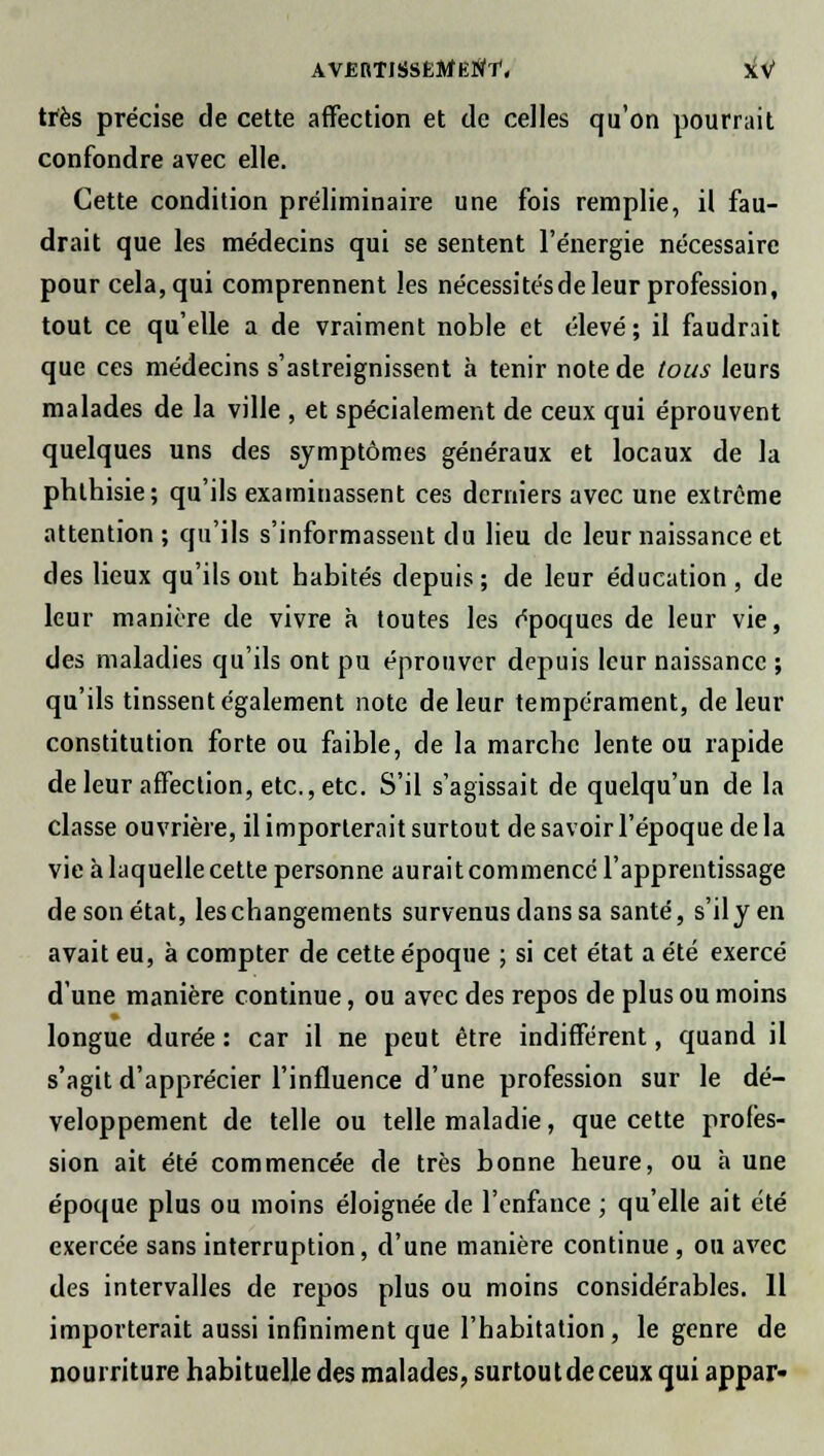 très précise de cette affection et de celles qu'on pourrait confondre avec elle. Cette condition préliminaire une fois remplie, il fau- drait que les médecins qui se sentent l'énergie nécessaire pour cela, qui comprennent les nécessitésde leur profession, tout ce qu'elle a de vraiment noble et élevé; il faudrait que ces médecins s'astreignissent à tenir note de tous leurs malades de la ville , et spécialement de ceux qui éprouvent quelques uns des symptômes généraux et locaux de la phthisie; qu'ils examinassent ces derniers avec une extrême attention; qu'ils s'informassent du lieu de leur naissance et des lieux qu'ils ont habités depuis; de leur éducation, de leur manière de vivre à toutes les époques de leur vie, des maladies qu'ils ont pu éprouver depuis leur naissance ; qu'ils tinssent également note de leur tempérament, de leur constitution forte ou faible, de la marche lente ou rapide de leur affection, etc., etc. S'il s'agissait de quelqu'un de la classe ouvrière, il importerait surtout de savoir l'époque de la vie à laquelle cette personne aurait commencé l'apprentissage de son état, les changements survenus dans sa santé, s'il yen avait eu, à compter de cette époque ; si cet état a été exercé d'une manière continue, ou avec des repos de plus ou moins longue durée : car il ne peut être indifférent, quand il s'agit d'apprécier l'influence d'une profession sur le dé- veloppement de telle ou telle maladie, que cette profes- sion ait été commencée de très bonne heure, ou h une époque plus ou moins éloignée de l'enfance ; qu'elle ait été exercée sans interruption, d'une manière continue , ou avec des intervalles de repos plus ou moins considérables. Il importerait aussi infiniment que l'habitation , le genre de nourriture habituelle des malades, surtoutdeceux qui appar-