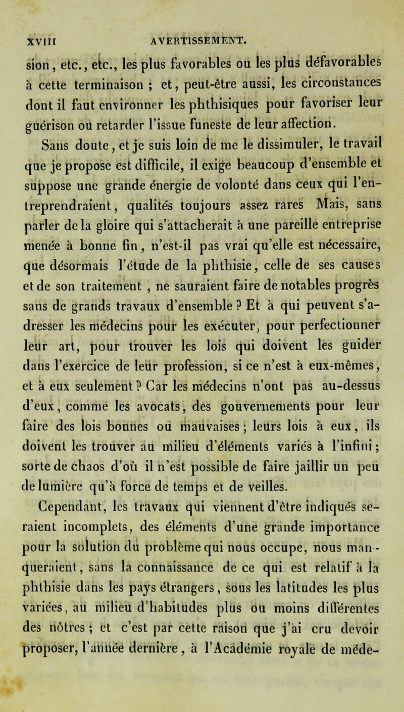 XVI ir AVERTISSEMENT. sion , etc., etc., les plus favorables ou les plus défavorables à cette terminaison ; et, peut-être aussi, les circonstances dont il faut environner les phthisiques pour favoriser leur guérison ou retarder l'issue funeste de leur affection. Sans doute, et je suis loin de me le dissimuler, le travail que je propose est difficile, il exige beaucoup d'ensemble et suppose une grande énergie de volonté dans ceux qui l'en- treprendraient, qualités toujours assez rares Mais, sans parler delà gloire qui s'attacherait à une pareille entreprise menée à bonne fin, n'est-il pas vrai qu'elle est nécessaire, que désormais l'étude de la pbtbisie, celle de ses causes et de son traitement , ne sauraient faire de notables progrès sans de grands travaux d'ensemble ? Et à qui peuvent s'a- dresser les médecins pour les exécuter, pour perfectionner leur art, pour trouver les lois qui doivent les guider dans l'exercice de leur profession, si ce n'est à eux-mêmes, et à eux seulement? Car les médecins n'ont pas au-dessus d'eux, comme les avocats, des gouvernements pour leur faire des lois bonnes ou mauvaises; leurs lois à eux, ils doivent les trouver au milieu d'éléments variés à l'infini ; sorte de chaos d'où il n'est possible de faire jaillir un peu de lumière qu'a force de temps et de veilles. Cependant, les travaux qui viennent d'être indiqués se- raient incomplets, des éléments d'une grande importance pour la solution du problème qui nous occupe, nous man- queraient , sans la connaissance de ce qui est relatif à la pbtbisie dans les pays étrangers, sous les latitudes les plus variées, au milieu d'habitudes plus ou moins différentes des nôtres ; et c'est par cette raison que j'ai cru devoir proposer, l'année dernière, à l'Académie royale de méde-