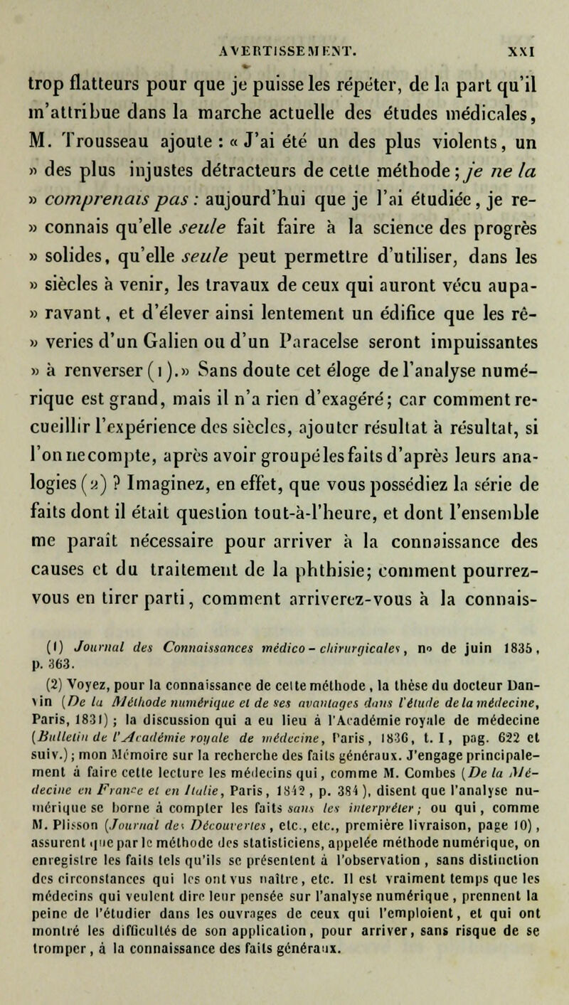 trop flatteurs pour que je puisse les répéter, de la part qu'il m'attribue dans la marche actuelle des études médicales, M. Trousseau ajoute :« J'ai été un des plus violents, un » des plus injustes détracteurs de cette méthode ;je ne la » comprenais pas : aujourd'hui que je l'ai étudiée, je re- » connais qu'elle seule fait faire à la science des progrès » solides, qu'elle seule peut permettre d'utiliser, dans les » siècles à venir, les travaux de ceux qui auront vécu aupa- » ravant, et d'élever ainsi lentement un édifice que les rê- » veries d'un Galien ou d'un Paracelse seront impuissantes » à renverser (i ).» Sans doute cet éloge de l'analyse numé- rique est grand, mais il n'a rien d'exagéré; car comment re- cueillir l'expérience des siècles, ajouter résultat à résultat, si l'on ne compte, après avoir groupéles faits d'après leurs ana- logies («) ? Imaginez, en effet, que vous possédiez la série de faits dont il était question tout-à-1'heure, et dont l'ensemble me paraît nécessaire pour arriver à la connaissance des causes et du traitement de la phthisie; comment pourrez- vous en tirer parti, comment arrivenz-vous à la connais- (1) Journal des Connaissances médico-chirurgicales, n-> de juin 1835, p. 363. (2) Voyez, pour la connaissance de cel te méthode, la thèse du docteur Dan- >in (De tu Méthode numérique et de ses avantages dans l'élude delà médecine, Paris, 1831) ; la discussion qui a eu lieu à l'Académie royale de médecine (Bulletin de l'Académie royale de médecine, Taris, I83C, t. I, pag. 622 et suiv.) ; mon Mémoire sur la recherche des faits généraux. J'engage principale- ment à faire cette lecture les méilecins qui, comme M. Combes (De la Mé- decine en France el en Italie, Paris, 18i2 , p. 384 ), disent que l'analyse nu- mérique se home à compter les faits sans les interpréter; ou qui, comme M. Pli.-son (Journal de\ Découvertes, etc., etc., première livraison, page 10), assurent que par le méthode des statisticiens, appelée méthode numérique, on enregistre les faits tels qu'ils se présentent à l'observation , sans distinction des circonstances qui les ont vus naître, etc. Il est vraiment temps que les médecins qui veulent dire leur pensée sur l'analyse numérique , prennent la peine de l'étudier dans les ouvrages de ceux qui l'emploient, et qui ont montré les difficultés de son application, pour arriver, sans risque de se tromper, à la connaissance des faits généraux.