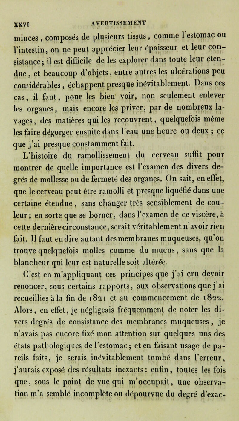 minces , composés de plusieurs tissus , comme l'estomac ou l'intestin, on ne peut apprécier leur épaisseur et leur con- sistance; il est difficile de les explorer dans toute leur éten- due , et beaucoup d'objets, entre autres les ulcérations peu considérables , échappent presque inévitablement. Dans ces cas, il faut, pour les bien voir, non seulement enlever les organes, mais encore les priver, par de nombreux la- vages , des matières qui les recouvrent, quelquefois même les faire dégorger ensuite dans l'eau une heure ou deux ; ce que j'ai presque constamment fait. L'histoire du ramollissement du cerveau suffit pour montrer de quelle importance est l'examen des divers de- grés de mollesse ou de fermeté des organes. On sait, en effet, que le cerveau peut être ramolli et presque liquéfié dans une certaine étendue , sans changer très sensiblement de cou- leur ; en sorte que se borner, dans l'examen de ce viscère, à cette dernière circonstance, serait véritablement n'avoir rien fait. Il faut en dire autant des membranes muqueuses, qu'on trouve quelquefois molles comme du mucus, sans que la blancheur qui leur est naturelle soit altérée. C'est en m'appliquant ces principes que j'ai cru devoir renoncer, sous certains rapports, aux observations que j'ai recueillies à la fin de 1821 et au commencement de i8ay. Alors, en effet, je négligeais fréquemment de noter les di- vers degrés de consistance des membranes muqueuses, je n'avais pas encore fixé mon attention sur quelques uns des états pathologiques de l'estomac; et en faisant usage de pa- reils faits, je serais inévitablement tombé dans l'erreur, j'aurais exposé des résultats inexacts: enfin, toutes les fois que, sous le point de vue qui m'occupait, une observa- tion m'a semblé incomplète ou dépourvue du degré d'exac-