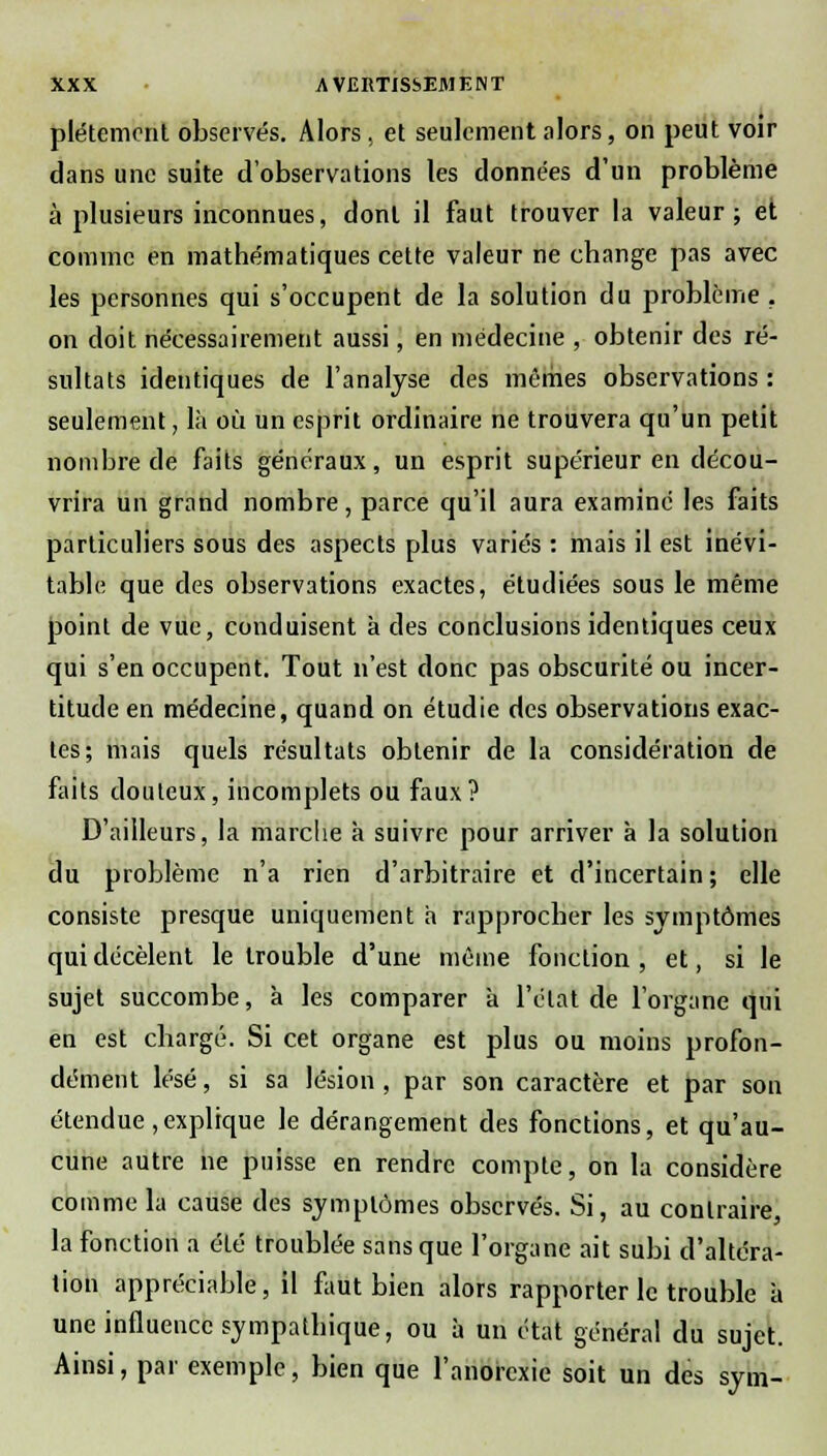 plétement observés. Alors, et seulement alors, on peut voir dans une suite d'observations les données d'un problème à plusieurs inconnues, dont il faut trouver la valeur; et comme en mathématiques cette valeur ne change pas avec les personnes qui s'occupent de la solution du problème . on doit nécessairement aussi, en médecine , obtenir des ré- sultats identiques de l'analyse des mêmes observations : seulement, là où un esprit ordinaire ne trouvera qu'un petit nombre de faits généraux, un esprit supérieur en décou- vrira un grand nombre, parce qu'il aura examiné les faits particuliers sous des aspects plus variés : mais il est inévi- table que des observations exactes, étudiées sous le même point de vue, conduisent à des conclusions identiques ceux qui s'en occupent. Tout n'est donc pas obscurité ou incer- titude en médecine, quand on étudie des observations exac- tes; mais quels résultats obtenir de la considération de faits douteux, incomplets ou faux? D'ailleurs, la marche à suivre pour arriver à la solution du problème n'a rien d'arbitraire et d'incertain ; elle consiste presque uniquement à rapprocher les symptômes qui décèlent le trouble d'une même fonction , et, si le sujet succombe, à les comparer à l'état de l'organe qui en est ebargé. Si cet organe est plus ou moins profon- dément lésé, si sa lésion , par son caractère et par son étendue,explique le dérangement des fonctions, et qu'au- cune autre ne puisse en rendre compte, on la considère comme la cause des symptômes observés. Si, au contraire, la fonction a été troublée sans que l'organe ait subi d'altéra- tion appréciable, il faut bien alors rapporter le trouble à une influence sympathique, ou à un état général du sujet. Ainsi, par exemple, bien que l'anorexie soit un des sym-