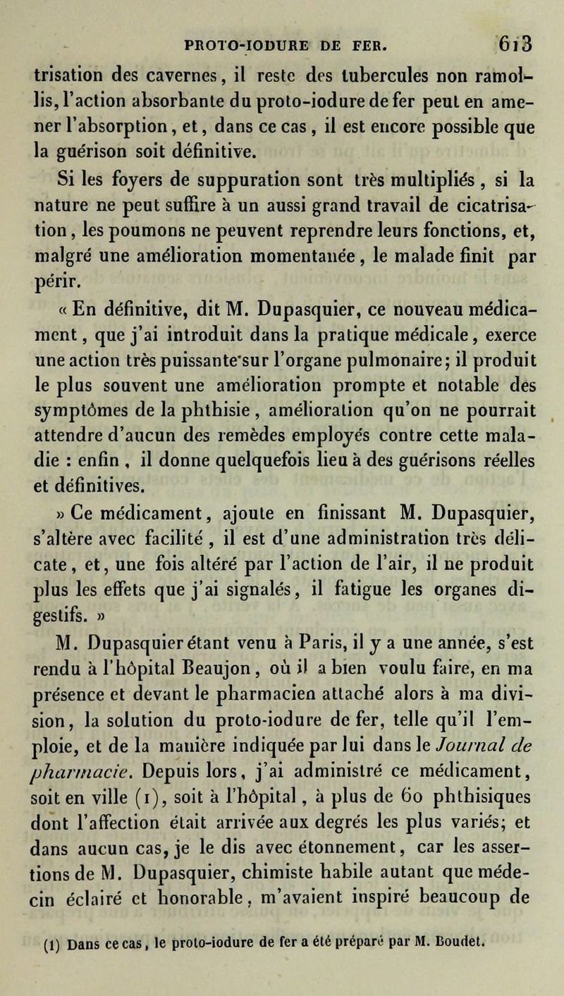 trisation des cavernes, il reste des tubercules non ramol- lis, l'action absorbante du proto-iodure de fer peut en ame- ner l'absorption, et, dans ce cas , il est encore possible que la guérison soit définitive. Si les foyers de suppuration sont très multipliés , si la nature ne peut suffire à un aussi grand travail de cicatrisa- tion , les poumons ne peuvent reprendre leurs fonctions, et, malgré une amélioration momentanée, le malade finit par périr. « En définitive, dit M. Dupasquier, ce nouveau médica- ment , que j'ai introduit dans la pratique médicale, exerce une action trèspuissantesur l'organe pulmonaire; il produit le plus souvent une amélioration prompte et notable des symptômes de la pbthisie , amélioration qu'on ne pourrait attendre d'aucun des remèdes employés contre cette mala- die : enfin , il donne quelquefois lieu à des guérisons réelles et définitives. » Ce médicament, ajoute en finissant M. Dupasquier, s'altère avec facilité , il est d'une administration très déli- cate , et, une fois altéré par l'action de l'air, il ne produit plus les effets que j'ai signalés, il fatigue les organes di- gestifs. » M. Dupasquier étant venu à Paris, il y a une année, s'est rendu à l'hôpital Beaujon , où il a bien voulu faire, en ma présence et devant le pharmacien attaché alors à ma divi- sion, la solution du proto-iodure de fer, telle qu'il l'em- ploie, et de la manière indiquée par lui dans le Journal de pharmacie. Depuis lors, j'ai administré ce médicament, soit en ville (i), soit à l'hôpital, à plus de 60 phthisiques dont l'affection était arrivée aux degrés les plus variés; et dans aucun cas, je le dis avec étonnement, car les asser- tions de M. Dupasquier, chimiste habile autant que méde- cin éclairé et honorable, m'avaient inspiré beaucoup de (1) Dans ce cas, le prolo-iodure de fer a été prépara par M. Boudet.