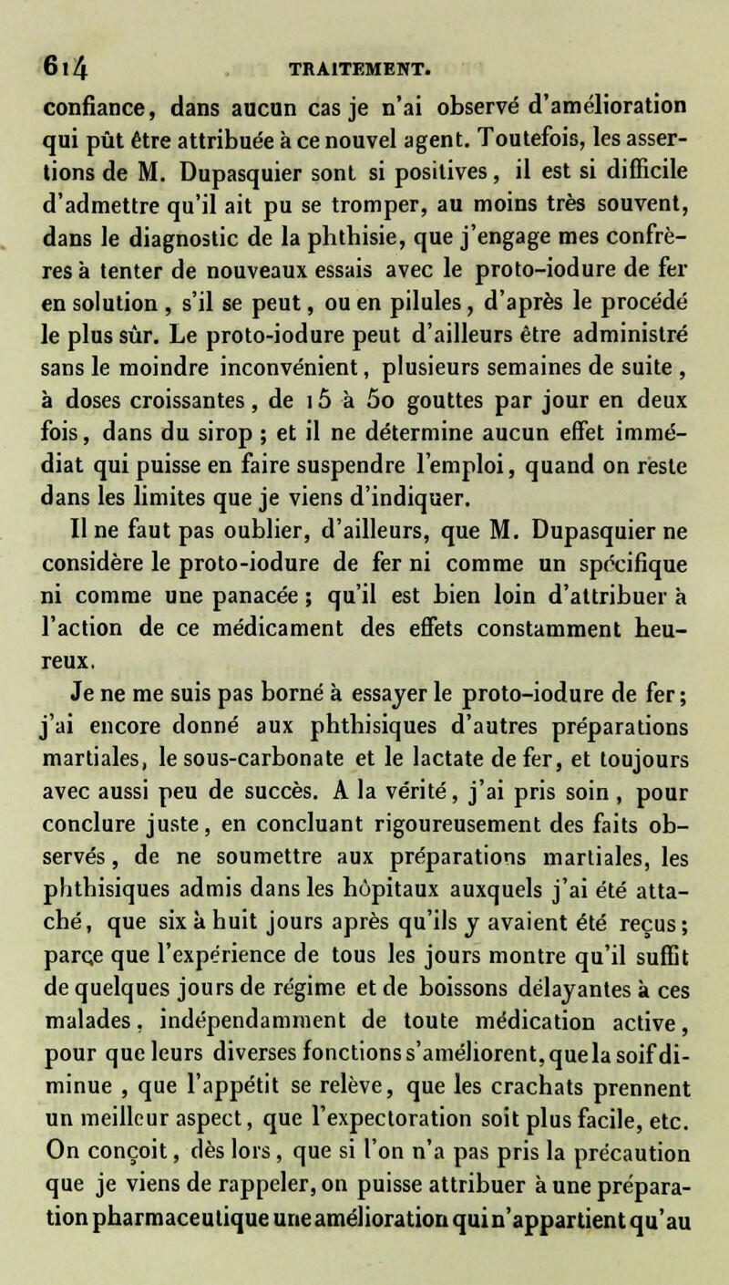 confiance, dans aucun cas je n'ai observé d'amélioration qui pût être attribuée à ce nouvel agent. Toutefois, les asser- tions de M. Dupasquier sont si positives, il est si difficile d'admettre qu'il ait pu se tromper, au moins très souvent, dans le diagnostic de la phthisie, que j'engage mes confrè- res à tenter de nouveaux essais avec le proto-iodure de fer en solution , s'il se peut, ou en pilules, d'après le procédé le plus sûr. Le proto-iodure peut d'ailleurs être administré sans le moindre inconvénient, plusieurs semaines de suite , à doses croissantes, de 15 à 5o gouttes par jour en deux fois, dans du sirop ; et il ne détermine aucun effet immé- diat qui puisse en faire suspendre l'emploi, quand on reste dans les limites que je viens d'indiquer. Il ne faut pas oublier, d'ailleurs, que M. Dupasquier ne considère le proto-iodure de fer ni comme un spécifique ni comme une panacée ; qu'il est bien loin d'attribuer à l'action de ce médicament des effets constamment heu- reux. Je ne me suis pas borné à essayer le proto-iodure de fer ; j'ai encore donné aux phthisiques d'autres préparations martiales, le sous-carbonate et le lactate de fer, et toujours avec aussi peu de succès. A la vérité, j'ai pris soin , pour conclure juste, en concluant rigoureusement des faits ob- servés , de ne soumettre aux préparations martiales, les plithisiques admis dans les hôpitaux auxquels j'ai été atta- ché, que six à huit jours après qu'ils y avaient été reçus; parc,e que l'expérience de tous les jours montre qu'il suffit de quelques jours de régime et de boissons délayantes a ces malades, indépendamment de toute médication active, pour que leurs diverses fonctions s'améliorent, que la soif di- minue , que l'appétit se relève, que les crachats prennent un meilleur aspect, que l'expectoration soit plus facile, etc. On conçoit, dès lors, que si l'on n'a pas pris la précaution que je viens de rappeler, on puisse attribuer à une prépara- tion pharmaceutique une amélioration qui n'appartient qu'au