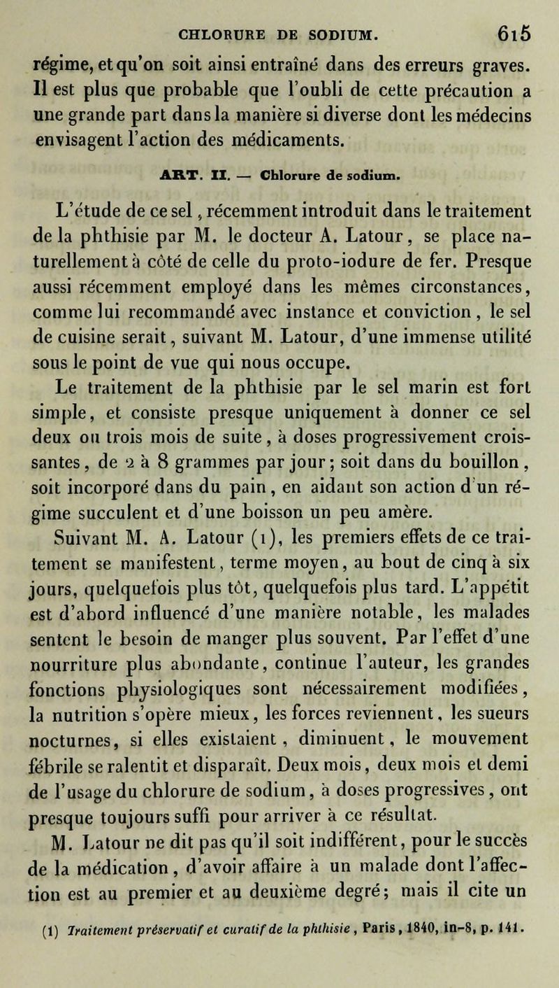 régime, et qu'on soit ainsi entraîné dans des erreurs graves. Il est plus que probable que l'oubli de cette précaution a une grande part dans la manière si diverse dont les médecins envisagent l'action des médicaments. ART. II. — Chlorure de sodium. L'étude de ce sel, récemment introduit dans le traitement de la phthisie par M. le docteur A. Latour, se place na- turellement à côté de celle du proto-iodure de fer. Presque aussi récemment employé clans les mêmes circonstances, comme lui recommandé avec instance et conviction , le sel de cuisine serait, suivant M. Latour, d'une immense utilité sous le point de vue qui nous occupe. Le traitement de la phthisie par le sel marin est fort simple, et consiste presque uniquement à donner ce sel deux ou trois mois de suite, à doses progressivement crois- santes , de 'i à 8 grammes par jour ; soit dans du bouillon , soit incorporé dans du pain , en aidant son action d un ré- gime succulent et d'une boisson un peu amère. Suivant M. A. Latour (1), les premiers effets de ce trai- tement se manifestent, terme moyen, au bout de cinq à six jours, quelquefois plus tôt, quelquefois plus tard. L'appétit est d'abord influencé d'une manière notable, les malades sentent le besoin de manger plus souvent. Par l'effet d'une nourriture plus abondante, continue l'auteur, les grandes fonctions physiologiques sont nécessairement modifiées, la nutrition s'opère mieux, les forces reviennent, les sueurs nocturnes, si elles existaient, diminuent, le mouvement fébrile se ralentit et disparaît. Deux mois, deux mois et demi de l'usage du chlorure de sodium, à doses progressives, ont presque toujours suffi pour arriver à ce résultat. M. Latour ne dit pas qu'il soit indifférent, pour le succès de la médication, d'avoir affaire à un malade dont l'affec- tion est au premier et au deuxième degré; mais il cite un (1) Iraitement préservatif et curatifde la phthisie, Paris, 1840, in-8, p. 141.