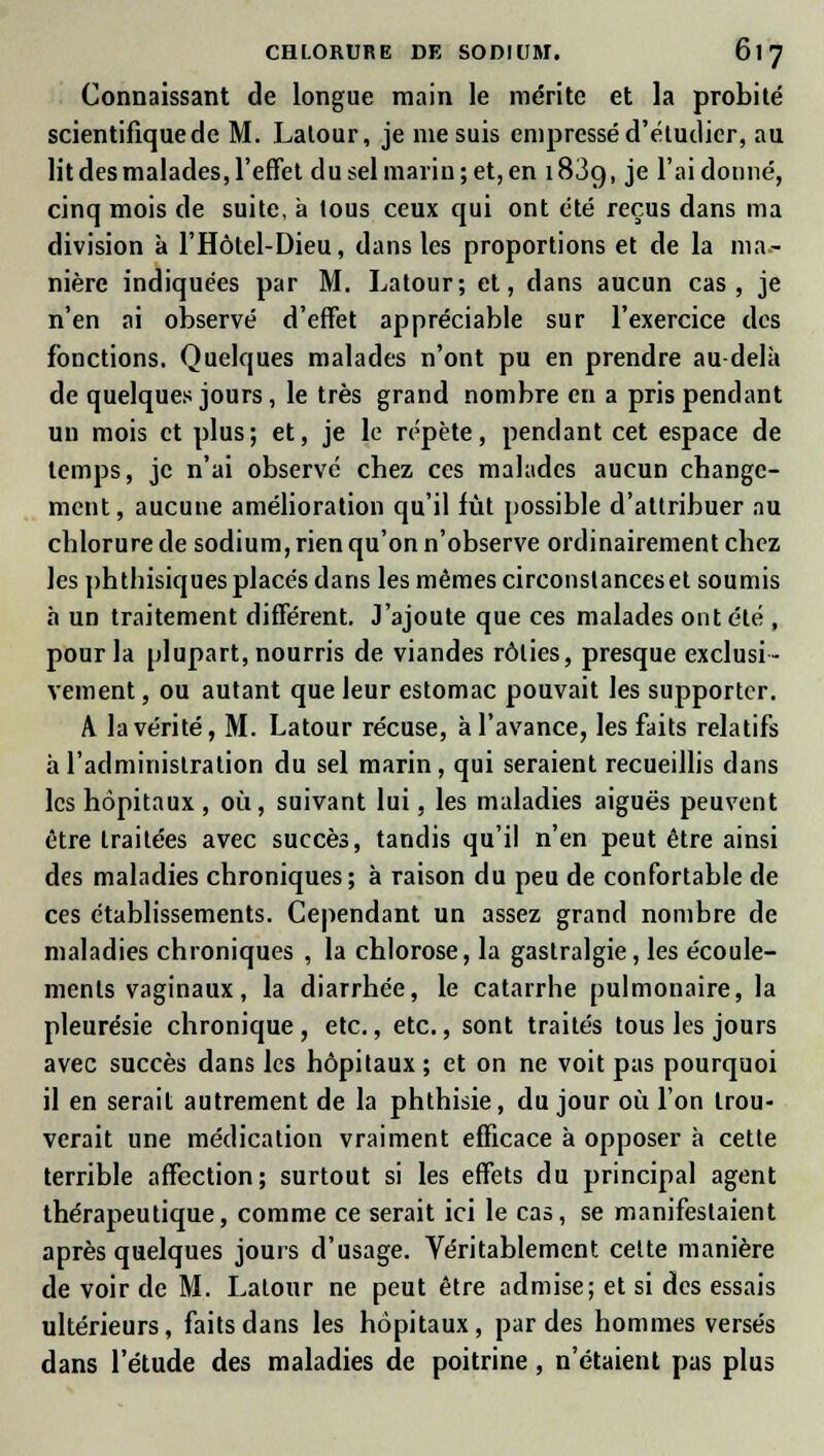 Connaissant de longue main le mérite et la probité scientifique de M. Lalour, je me suis empressé d'étudier, au lit des malades, l'effet du sel marin; et, en 183g, je l'ai donné, cinq mois de suite, à lous ceux qui ont été reçus dans ma division à l'Hôlel-Dieu, dans les proportions et de la ma- nière indiquées par M. Latour; et, dans aucun cas, je n'en ai observé d'effet appréciable sur l'exercice des fonctions. Quelques malades n'ont pu en prendre au delà de quelques jours, le très grand nombre en a pris pendant un mois et plus; et, je le répète, pendant cet espace de temps, je n'ai observé chez ces malades aucun change- ment, aucune amélioration qu'il fût possible d'attribuer au chlorure de sodium, rien qu'on n'observe ordinairement chez les phtbisiques placés dans les mêmes circonstances et soumis à un traitement différent. J'ajoute que ces malades ont été , pour la plupart, nourris de viandes rôties, presque exclusi- vement , ou autant que leur estomac pouvait les supporter. A la vérité, M. Latour récuse, à l'avance, les faits relatifs à l'administration du sel marin, qui seraient recueillis dans les hôpitaux , où, suivant lui, les maladies aiguës peuvent être Lraitées avec succès, tandis qu'il n'en peut être ainsi des maladies chroniques; à raison du peu de confortable de ces établissements. Cependant un assez grand nombre de maladies chroniques , la chlorose, la gastralgie, les écoule- ments vaginaux , la diarrhée, le catarrhe pulmonaire, la pleurésie chronique, etc., etc., sont traités tous les jours avec succès dans les hôpitaux ; et on ne voit pas pourquoi il en serait autrement de la phthisie, du jour où l'on trou- verait une médication vraiment efficace à opposer à cette terrible affection; surtout si les effets du principal agent thérapeutique, comme ce serait ici le cas, se manifestaient après quelques jours d'usage. Véritablement cette manière de voir de M. Lalonr ne peut être admise; et si des essais ultérieurs, faits dans les hôpitaux, par des hommes versés dans l'étude des maladies de poitrine, n'étaient pas plus