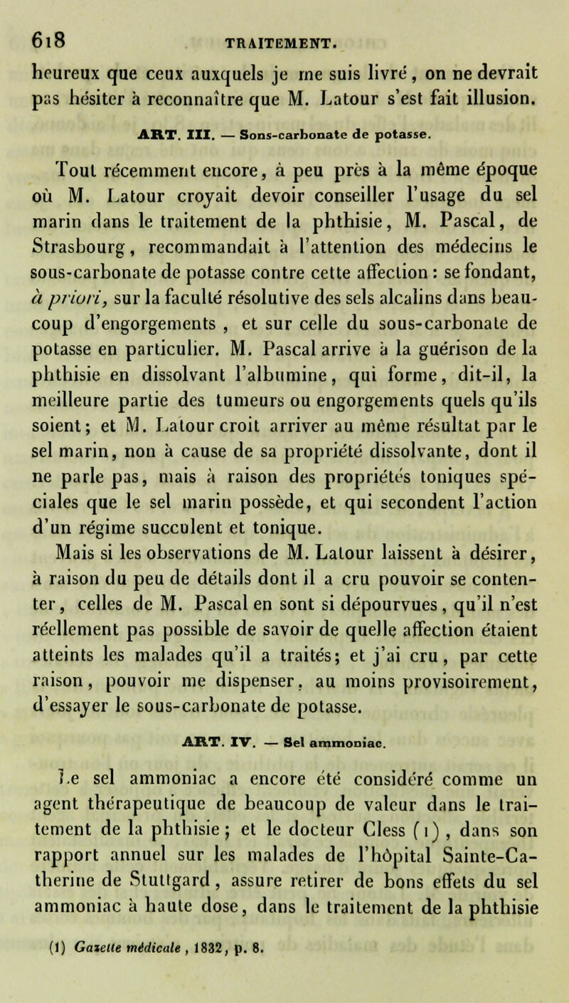 heureux que ceux auxquels je me suis livré, on ne devrait pas hésiter à reconnaître que M. Latour s'est fait illusion. ART. III. — Sons-carbonate de potasse. Tout récemment encore, à peu près à la même époque où M. Latour croyait devoir conseiller l'usage du sel marin clans le traitement de la phthisie, M. Pascal, de Strasbourg, recommandait à l'attention des médecins le sous-carbonate de potasse contre cette affection : se fondant, à priori, sur la faculté résolutive des sels alcalins clans beau- coup d'engorgements , et sur celle du sous-carbonate de potasse en particulier. M. Pascal arrive à la guérison delà phthisie en dissolvant l'albumine, qui forme, dit-il, la meilleure partie des tumeurs ou engorgements quels qu'ils soient; et M. Latour croit arriver au même résultat par le sel marin, non à cause de sa propriété dissolvante, dont il ne parle pas, mais à raison des propriétés toniques spé- ciales que le sel marin possède, et qui secondent l'action d'un régime succulent et tonique. Mais si les observations de M. Latour laissent à désirer, à raison du peu de détails dont il a cru pouvoir se conten- ter, celles de M. Pascal en sont si dépourvues , qu'il n'est réellement pas possible de savoir de quelle affection étaient atteints les malades qu'il a traités; et j'ai cru, par cette raison, pouvoir me dispenser, au moins provisoirement, d'essayer le sous-carbonate de potasse. ART. IV. — Sel ammoniac. Le sel ammoniac a encore été considéré comme un agent thérapeutique de beaucoup de valeur dans le trai- tement de la phthisie j et le docteur Cless {i) , dans son rapport annuel sur les malades de l'hôpital Sainte-Ca- therine de Stuttgard, assure retirer de bons effets du sel ammoniac à haute dose, dans le traitement de la phthisie