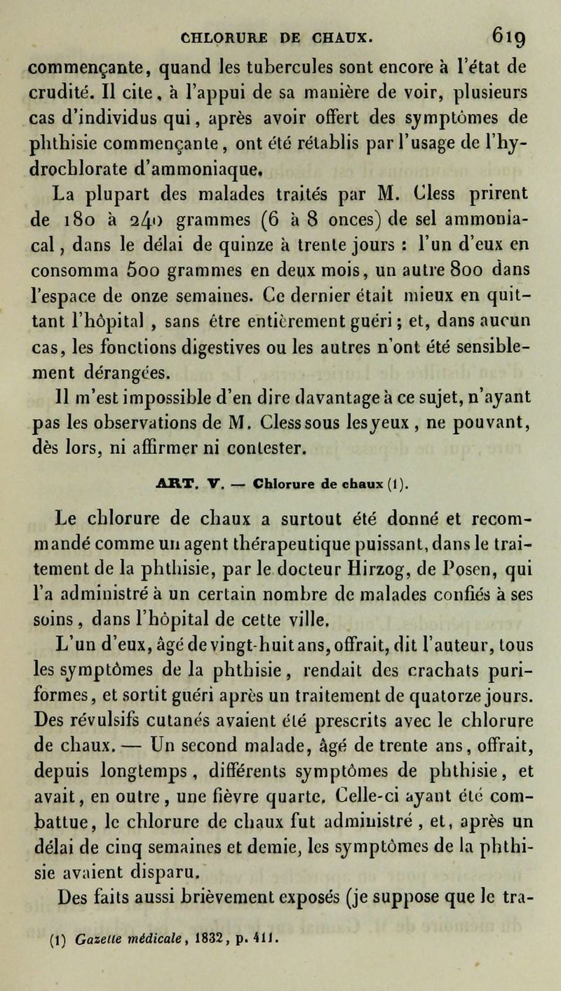 CHLORURE DE CHAUX. 6ig commençante, quand les tubercules sont encore à l'état de crudité. Il cite, à l'appui de sa manière de voir, plusieurs cas d'individus qui, après avoir offert des symptômes de phthisie commençante, ont été rétablis par l'usage de l'hy- drocblorate d'ammoniaque. La plupart des malades traités par M. Cless prirent de 180 à 240 grammes (6 à 8 onces) de sel ammonia- cal , dans le délai de quinze a trente jours : l'un d'eux en consomma 5oo grammes en deux mois, un autre 8oo dans l'espace de onze semaines. Ce dernier était mieux en quit- tant l'hôpital , sans être entièrement guéri ; et, dans aucun cas, les fonctions digestives ou les autres n'ont été sensible- ment dérangées. 11 m'est impossible d'en dire davantage à ce sujet, n'ayant pas les observations de M. Cless sous lesyeux , ne pouvant, dès lors, ni affirmer ni contester. ART. V. — Chlorure de chaux (1). Le chlorure de chaux a surtout été donné et recom- mandé comme un agent thérapeutique puissant, dans le trai- tement de la phthisie, par le docteur Hirzog, de Posen, qui l'a administré à un certain nombre de malades confiés à ses soins , dans l'hôpital de cette ville. L'un d'eux, âgé de vingt-huit ans, offrait, dit l'auteur, tous les symptômes de la phthisie, rendait des crachats puri- formes, et sortit guéri après un traitement de quatorze jours. Des révulsifs cutanés avaient élé prescrits avec le chlorure de chaux.— Un second malade, âgé de trente ans, offrait, depuis longtemps, différents symptômes de phthisie, et avait, en outre, une fièvre quarte. Celle-ci ayant élé com- battue, le chlorure de chaux fut administré , et, après un délai de cinq semaines et demie, les symptômes de la phthi- sie avaient disparu. Des faits aussi brièvement exposés (je suppose que le tra-