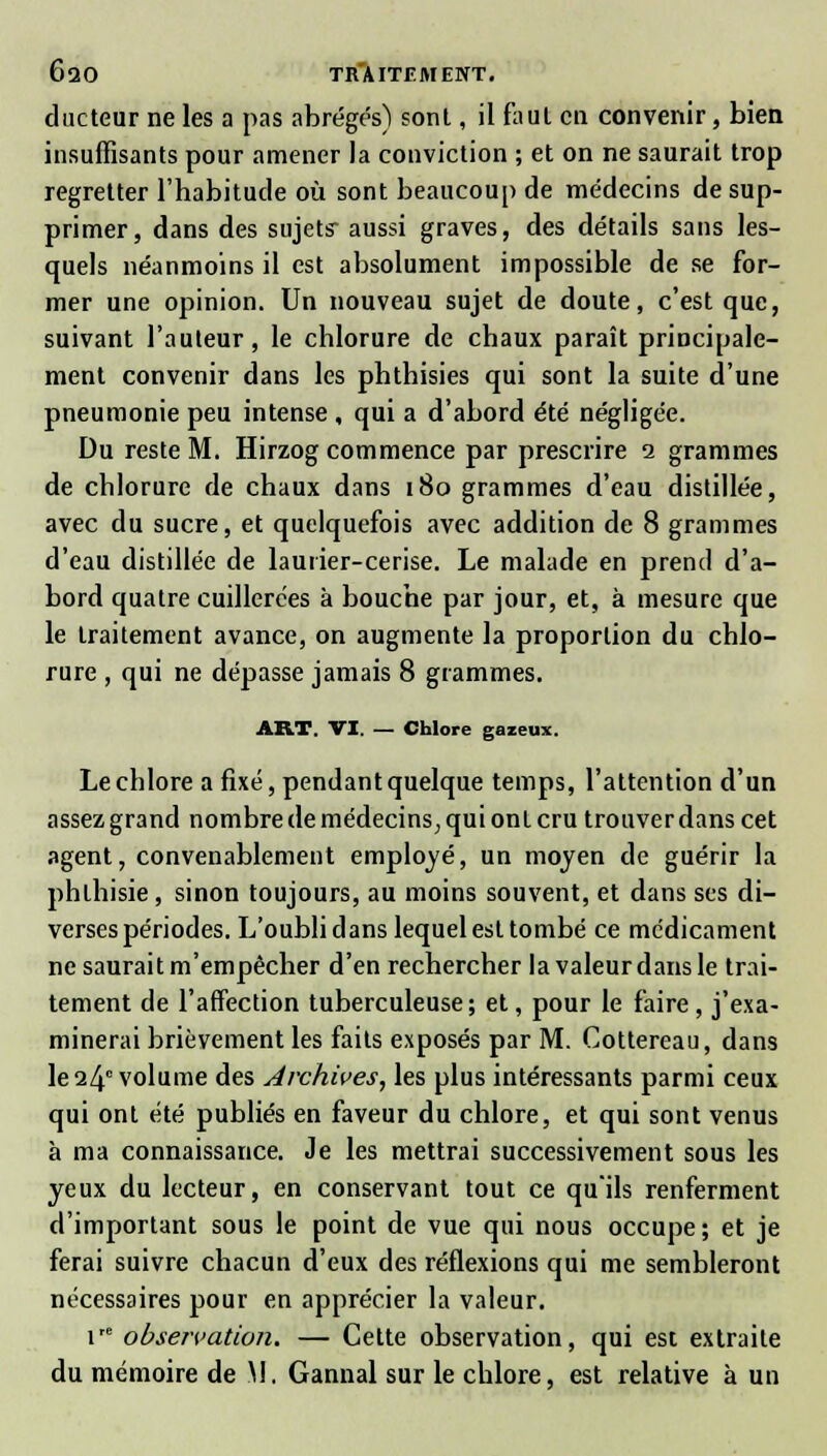 ducteur ne les a pas abrégés) sont, il fauL en convenir, bien insuffisants pour amener la conviction ; et on ne saurait trop regretter l'habitude où sont beaucoup de médecins de sup- primer, dans des sujets- aussi graves, des détails sans les- quels néanmoins il est absolument impossible de se for- mer une opinion. Un nouveau sujet de doute, c'est que, suivant l'auteur, le chlorure de chaux paraît principale- ment convenir dans les phthisies qui sont la suite d'une pneumonie peu intense , qui a d'abord été négligée. Du reste M. Hirzog commence par prescrire i grammes de chlorure de chaux dans 180 grammes d'eau distillée, avec du sucre, et quelquefois avec addition de 8 grammes d'eau distillée de laurier-cerise. Le malade en prend d'a- bord quatre cuillerées à bouche par jour, et, à mesure que le traitement avance, on augmente la proportion du chlo- rure , qui ne dépasse jamais 8 grammes. ART. VI. — Chlore gazeux. Le chlore a fixé, pendant quelque temps, l'attention d'un assez grand nombre de médecins, qui ont cru trouver dans cet agent, convenablement employé, un moyen de guérir la phlhisie, sinon toujours, au moins souvent, et dans ses di- verses périodes. L'oubli dans lequel est tombé ce médicament ne saurait m'empêcher d'en rechercher la valeur dans le trai- tement de l'affection tuberculeuse; et, pour le faire , j'exa- minerai brièvement les faits exposés par M. Cottereau, dans le 24° volume des Archives, les plus intéressants parmi ceux qui ont été publiés en faveur du chlore, et qui sont venus à ma connaissance. Je les mettrai successivement sous les yeux du lecteur, en conservant tout ce qu'ils renferment d'important sous le point de vue qui nous occupe; et je ferai suivre chacun d'eux des réflexions qui me sembleront nécessaires pour en apprécier la valeur. 1 observation. — Cette observation, qui est extraite